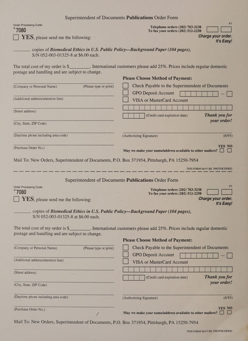 Superintendent of Documents Publications Order Form , PS Order Processing Code: Telephone orders (202) 783-3238 &gt; 7080 To fax your orders (202) 512.2280 L__| L__] [ ] YES, please send me the following: ° Charge your order. It's Easy! copies of Biomedical Ethics in U.S. Public Policy—Background Paper (104 pages), S/N 052-003-01325-8 at $6.00 each. The total cost of my order is $ . International customers please add 25%. Prices include regular domestic postage and handling and are subject to change. Please Choose Method of Payment:    (Company or Personal Name) (Please type or print) ce Check Payable to the Superintendent of Documents E] Gro Deposit Account’ (TTT TTT) -O (Additional address/attention line) {za} VISA or MasterCard Accent Ra LET TT TT Tl 1 TE aes BErts (Credit card expiration date) Thank you for our order! (City, State, ZIP Code) J (Daytime phone including area code) (Authorizing Signature) (6/93) (Purchase Order No.) YES NO May we make your name/address available to other mailers? [_] LC) Mail To: New Orders, Superintendent of Documents, P.O. Box 371954, Pittsburgh, PA 15250-7954 THIS FORM MAY BE PHOTOCOPIED Superintendent of Documents Publications Order Form Order Processing Code: Teleph d (202) 783-3238 ais * elepnone orders sl 7080 To fax your orders (202) 512.2280 L__| L__] [_] YES, please send me the following: Charge your order. It's Easy! copies of Biomedical Ethics in U.S. Public Policy—Background Paper (104 pages), S/N 052-003-01325-8 at $6.00 each. The total cost of my order is $ . International customers please add 25%. Prices include regular domestic postage and handling and are subject to change. Please Choose Method of Payment:  (Company or Personal Name) —~—~—~—~—~S« Pilea type or print) [| Check Payable to the Superintendent of Documents GPO Deposit. Accom |] fet (Additional address/attention line) B VISA or MasterCaid Account eae LET ETT TTT as i fe aie (Credit card expiration date) Thank you for your order! (City, State, ZIP Code) (Daytime phone including area code) (Authorizing Signaurey) == st—&lt;“‘ié‘ é;é;*é‘é;!CO;*;*C«CSS*YS (PurchaseOrderNo.) 2 ~~ StCStSTSSS YES NO May we make your name/address available to other mailers? CO a) 7 4 Mail To: New Orders, Superintendent of Documents, P.O. Box 371954, Pittsburgh, PA 15250-7954 THIS FORM MAY BE PHOTOCOPIED