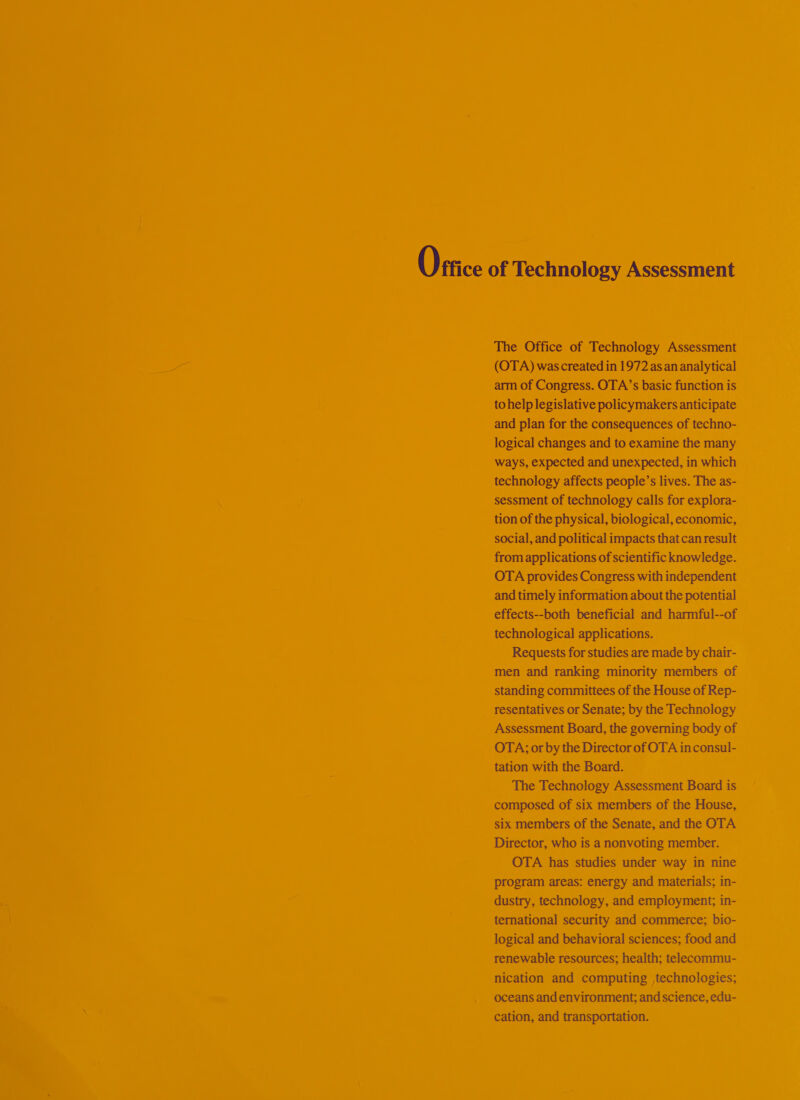 Oftice of Technology Assessment The Office of Technology Assessment (OTA) was created in 1972 as an analytical arm of Congress. OTA’s basic function is to help legislative policymakers anticipate and plan for the consequences of techno- logical changes and to examine the many ways, expected and unexpected, in which technology affects people’s lives. The as- sessment of technology calls for explora- tion of the physical, biological, economic, social, and political impacts that can result from applications of scientific knowledge. OTA provides Congress with independent and timely information about the potential effects--both beneficial and harmful--of technological applications. Requests for studies are made by chair- men and ranking minority members of standing committees of the House of Rep- resentatives or Senate; by the Technology Assessment Board, the governing body of OTA; or by the Director of OTA inconsul- tation with the Board. The Technology Assessment Board is composed of six members of the House, six members of the Senate, and the OTA Director, who is a nonvoting member. OTA has studies under way in nine program areas: energy and materials; in- dustry, technology, and employment; in- ternational security and commerce; bio- logical and behavioral sciences; food and renewable resources; health; telecommu- nication and computing technologies; oceans and environment; and science, edu- cation, and transportation.