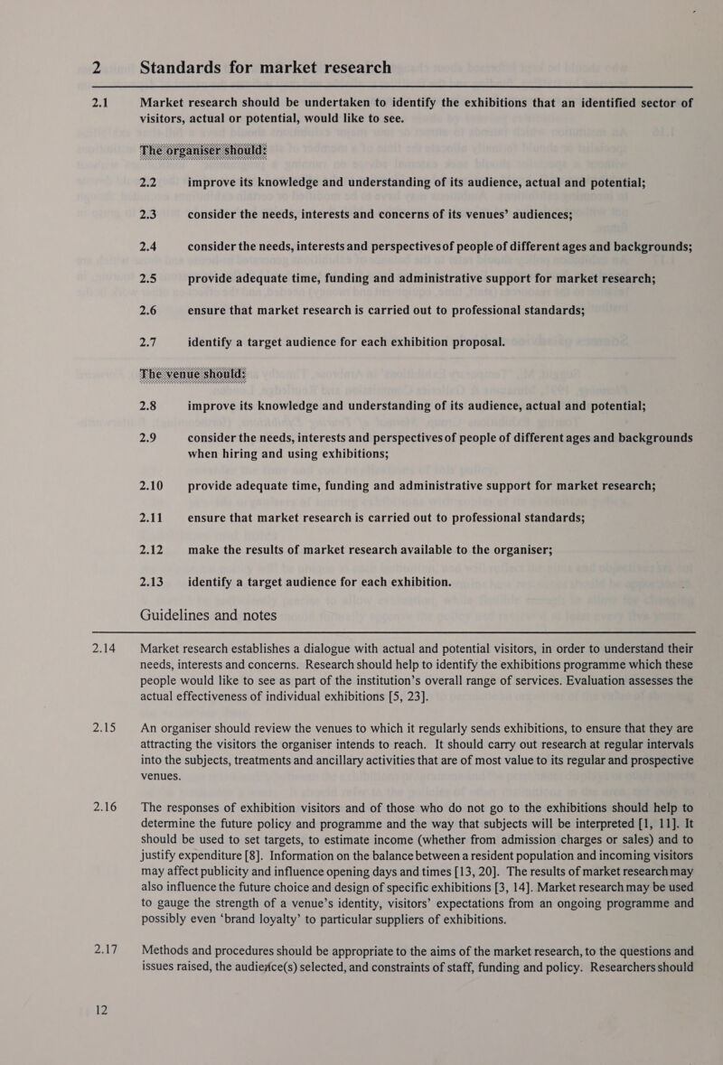 pz) | 2.14 2.16 a17 Standards for market research Market research should be undertaken to identify the exhibitions that an identified sector of visitors, actual or potential, would like to see.  2.2 improve its knowledge and understanding of its audience, actual and potential; 2.3 consider the needs, interests and concerns of its venues’ audiences; 2.4 consider the needs, interests and perspectives of people of different ages and backgrounds; 2.5 provide adequate time, funding and administrative support for market research; 2.6 ensure that market research is carried out to professional standards; pay | identify a target audience for each exhibition proposal.  2.8 improve its knowledge and understanding of its audience, actual and potential; 2.9 consider the needs, interests and perspectives of people of different ages and backgrounds when hiring and using exhibitions; 2.10 provide adequate time, funding and administrative support for market research; 2.11 ensure that market research is carried out to professional standards; 2.12 make the results of market research available to the organiser; 2.13 identify a target audience for each exhibition. Guidelines and notes Market research establishes a dialogue with actual and potential visitors, in order to understand their needs, interests and concerns. Research should help to identify the exhibitions programme which these people would like to see as part of the institution’s overall range of services. Evaluation assesses the actual effectiveness of individual exhibitions [5, 23]. An organiser should review the venues to which it regularly sends exhibitions, to ensure that they are attracting the visitors the organiser intends to reach. It should carry out research at regular intervals into the subjects, treatments and ancillary activities that are of most value to its regular and prospective venues. The responses of exhibition visitors and of those who do not go to the exhibitions should help to determine the future policy and programme and the way that subjects will be interpreted [1, 11]. It should be used to set targets, to estimate income (whether from admission charges or sales) and to Justify expenditure [8]. Information on the balance between a resident population and incoming visitors may affect publicity and influence opening days and times [13, 20]. The results of market research may also influence the future choice and design of specific exhibitions [3, 14]. Market research may be used to gauge the strength of a venue’s identity, visitors’ expectations from an ongoing programme and possibly even ‘brand loyalty’ to particular suppliers of exhibitions. Methods and procedures should be appropriate to the aims of the market research, to the questions and issues raised, the audiesice(s) selected, and constraints of staff, funding and policy. Researchers should