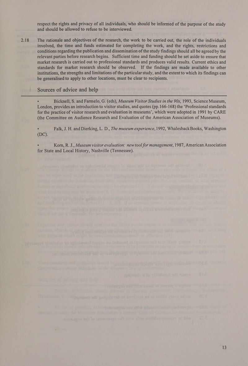 2.18 respect the rights and privacy of all individuals, who should be informed of the purpose of the study and should be allowed to refuse to be interviewed. The rationale and objectives of the research, the work to be carried out, the role of the individuals involved, the time and funds estimated for completing the work, and the rights, restrictions and conditions regarding the publication and dissemination of the study findings should all be agreed by the relevant parties before research begins. Sufficient time and funding should be set aside to ensure that market research is carried out to professional standards and produces valid results. Current ethics and standards for market research should be observed. If the findings are made available to other institutions, the strengths and limitations of the particular study, and the extent to which its findings can be generalised to apply to other locations, must be clear to recipients. Sources of advice and help ° Bicknell, S. and Farmelo, G. (eds), Museum Visitor Studies in the 90s, 1993, Science Museum, London, provides an introduction to visitor studies, and quotes (pp. 166-168) the ‘Professional standards for the practice of visitor research and evaluation in museums’, which were adopted in 1991 by CARE (the Committee on Audience Research and Evaluation of the American Association of Museums). ° Falk, J. H. and Dierking, L. D., The museum experience, 1992, Whalesback Books, Washington (DC). ° Korn, R. J., Museum visitor evaluation: new tool for management, 1987, American Association for State and Local History, Nashville (Tennessee).