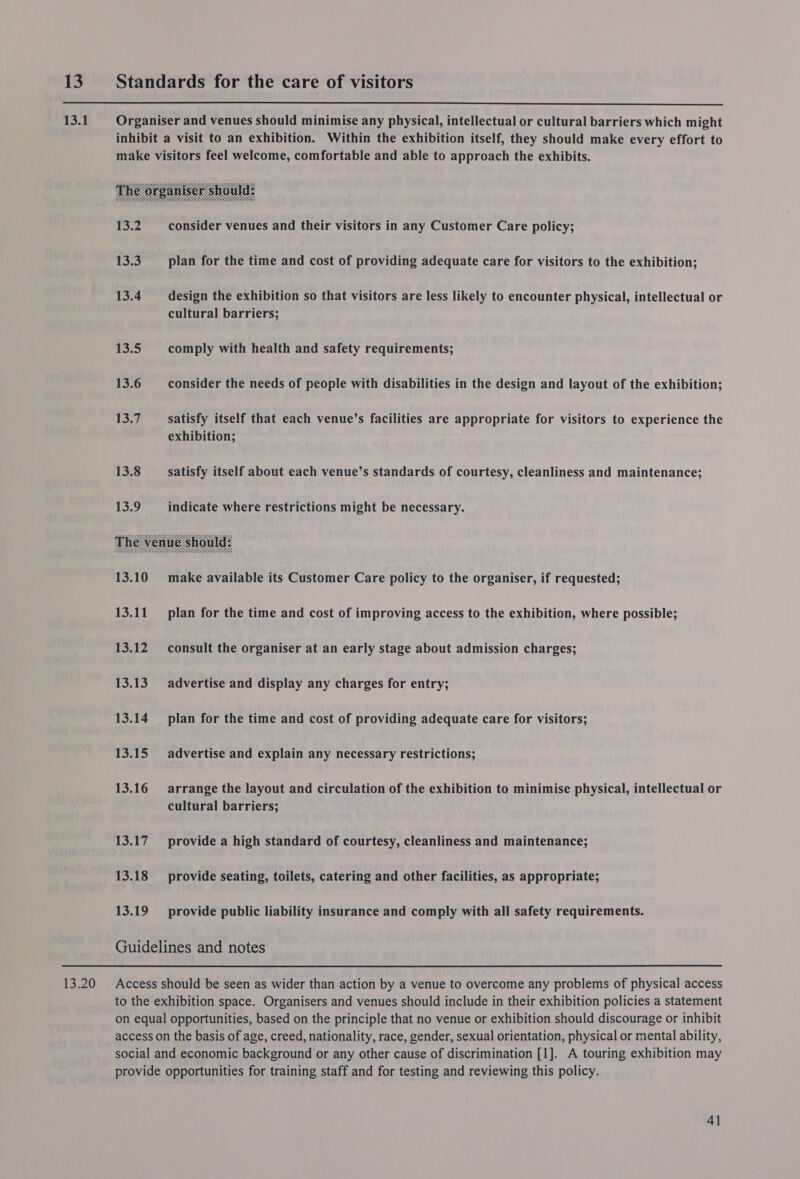    13. Standards for the care of visitors 13.1 Organiser and venues should minimise any physical, intellectual or cultural barriers which might inhibit a visit to an exhibition. Within the exhibition itself, they should make every effort to make visitors feel welcome, comfortable and able to approach the exhibits. 13.2 consider venues and their visitors in any Customer Care policy; 13.3 plan for the time and cost of providing adequate care for visitors to the exhibition; 13.4 design the exhibition so that visitors are less likely to encounter physical, intellectual or cultural barriers; 13.5 comply with health and safety requirements; 13.6 consider the needs of people with disabilities in the design and layout of the exhibition; 13.7 satisfy itself that each venue’s facilities are appropriate for visitors to experience the exhibition; 13.8 satisfy itself about each venue’s standards of courtesy, cleanliness and maintenance; 13.9 indicate where restrictions might be necessary. 13.10 make available its Customer Care policy to the organiser, if requested; 13.11 plan for the time and cost of improving access to the exhibition, where possible; 13.12 consult the organiser at an early stage about admission charges; 13.13 advertise and display any charges for entry; 13.14 plan for the time and cost of providing adequate care for visitors; 13.15 advertise and explain any necessary restrictions; 13.16 arrange the layout and circulation of the exhibition to minimise physical, intellectual or cultural barriers; 13.17 provide a high standard of courtesy, cleanliness and maintenance; 13.18 provide seating, toilets, catering and other facilities, as appropriate; 13.19 provide public liability insurance and comply with all safety requirements. Guidelines and notes 13.20 Access should be seen as wider than action by a venue to overcome any problems of physical access to the exhibition space. Organisers and venues should include in their exhibition policies a statement on equal opportunities, based on the principle that no venue or exhibition should discourage or inhibit access on the basis of age, creed, nationality, race, gender, sexual orientation, physical or mental ability, social and economic background or any other cause of discrimination [1]. A touring exhibition may provide opportunities for training staff and for testing and reviewing this policy.