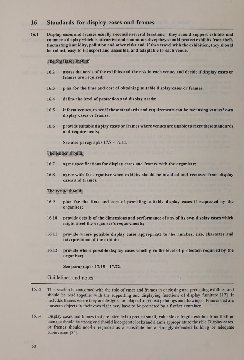 16 Standards for display cases and frames     16.1 enhance a display which is attractive and communicative; they should protect exhibits from theft, fluctuating humidity, pollution and other risks and, if they travel with the exhibition, they should be robust, easy to transport and assemble, and adaptable to each venue. 16.2 —_ assess the needs of the exhibits and the risk in each venue, and decide if display cases or frames are required; 16.3 plan for the time and cost of obtaining suitable display cases or frames; 16.4 define the level of protection and display needs; 16.5 inform venues, to see if these standards and requirements can be met using venues’ own display cases or frames; 16.6 provide suitable display cases or frames where venues are unable to meet these standards and requirements; See also paragraphs 17.7 - 17.11. 16.7 agree specifications for display cases and frames with the organiser; 16.8 agree with the organiser when exhibits should be installed and removed from display cases and frames. 16.9 plan for the time and cost of providing suitable display cases if requested by the organiser; 16.10 provide details of the dimensions and performance of any of its own display cases which might meet the organiser’s requirements; 16.11 provide where possible display cases appropriate to the number, size, character and interpretation of the exhibits; 16.12 provide where possible display cases which give the level of protection required by the organiser; See paragraphs 17.15 - 17.22. Guidelines and notes 16.13 This section is concerned with the role of cases and frames in enclosing and protecting exhibits, and should be read together with the supporting and displaying functions of display furniture [17]. It includes frames where they are designed or adapted to protect paintings and drawings. Frames that are museum objects in their own right may have to be protected by a further container. 16.14 50 Display cases and frames that are intended to protect small, valuable or fragile exhibits from theft or damage should be strong and should incorporate locks and alarms appropriate to the risk. Display cases or frames should not/be regarded as a substitute for a strongly-defended building or adequate supervision [34].