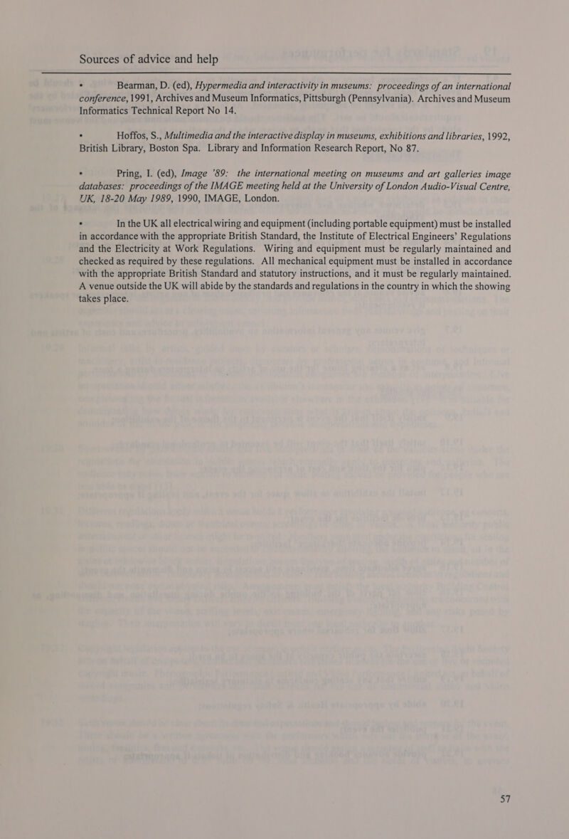  . Bearman, D. (ed), Hypermedia and interactivity in museums: proceedings of an international conference, 1991, Archives and Museum Informatics, Pittsburgh (Pennsylvania). Archives and Museum Informatics Technical Report No 14. ° Hoffos, S., Multimedia and the interactive display in museums, exhibitions and libraries, 1992, British Library, Boston Spa. Library and Information Research Report, No 87. ° Pring, I. (ed), Image ’89: the international meeting on museums and art galleries image databases: proceedings of the IMAGE meeting held at the University of London Audio-Visual Centre, UK, 18-20 May 1989, 1990, IMAGE, London. ° In the UK all electrical wiring and equipment (including portable equipment) must be installed in accordance with the appropriate British Standard, the Institute of Electrical Engineers’ Regulations and the Electricity at Work Regulations. Wiring and equipment must be regularly maintained and checked as required by these regulations. All mechanical equipment must be installed in accordance with the appropriate British Standard and statutory instructions, and it must be regularly maintained. A venue outside the UK will abide by the standards and regulations in the country in which the showing takes place.