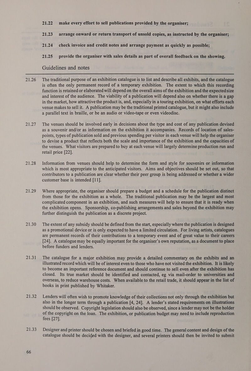 21.26 2h27 21.28 21.29 21.30 21:31 21.32 24533 66 21.22. make every effort to sell publications provided by the organiser; 21.23. arrange onward or return transport of unsold copies, as instructed by the organiser; 21.24 check invoice and credit notes and arrange payment as quickly as possible; 21.25 provide the organiser with sales details as part of overall feedback on the showing. Guidelines and notes The traditional purpose of an exhibition catalogue is to list and describe all exhibits, and the catalogue is often the only permanent record of a temporary exhibition. The extent to which this recording function is retained or elaborated will depend on the overall aims of the exhibition and the expected size and interest of the audience. The viability of a publication will depend also on whether there is a gap in the market, how attractive the product is, and, especially in a touring exhibition, on what efforts each venue makes to sell it. A publication may be the traditional printed catalogue, but it might also include a parallel text in braille, or be an audio or video-tape or even videodisc. The venues should be involved early in decisions about the type and cost of any publication devised as a souvenir and/or as information on the exhibition it accompanies. Records of location of sales- points, types of publication sold and previous spending per visitor in each venue will help the organiser to devise a product that reflects both the scale and importance of the exhibition and the capacities of the venues. What visitors are prepared to buy at each venue will largely determine production run and retail price [22]. Information from venues should help to determine the form and style for souvenirs or information which is most appropriate to the anticipated visitors. Aims and objectives should be set out, so that contributors to a publication are clear whether their peer group is being addressed or whether a wider customer base is intended [11]. Where appropriate, the organiser should prepare a budget and a schedule for the publication distinct from those for the exhibition as a whole. The traditional publication may be the largest and most complicated component in an exhibition, and such measures will help to ensure that it is ready when the exhibition opens. Sponsorship, co-publishing arrangements and sales beyond the exhibition may further distinguish the publication as a discrete project. The extent of any subsidy should be defined from the start, especially where the publication is designed as a promotional device or is only expected to have a limited circulation. For living artists, catalogues are permanent records of their contributions to a temporary event and of great value to their careers [24]. A catalogue may be equally important for the organiser’s own reputation, as a document to place before funders and lenders. The catalogue for a major exhibition may provide a detailed commentary on the exhibits and an illustrated record which will be of interest even to those who have not visited the exhibition. It is likely to become an important reference document and should continue to sell even after the exhibition has closed. Its true market should be identified and contacted, eg via mail-order to universities and overseas, to reduce warehouse costs. When available to the retail trade, it should appear in the list of books in print published by Whitaker. Lenders will often wish to promote knowledge of their collections not only through the exhibition but also in the longer term through a publication [4, 24]. A lender’s stated requirements on illustrations should be observed. Copyright legislation should also be observed, since a lender may not be the holder of the copyright on the loan. The exhibition, or publication budget may need to include reproduction fees [27]. Designer and printer should be chosen and briefed in good time. The general content and design of the catalogue should be decided with the designer, and several printers should then be invited to submit