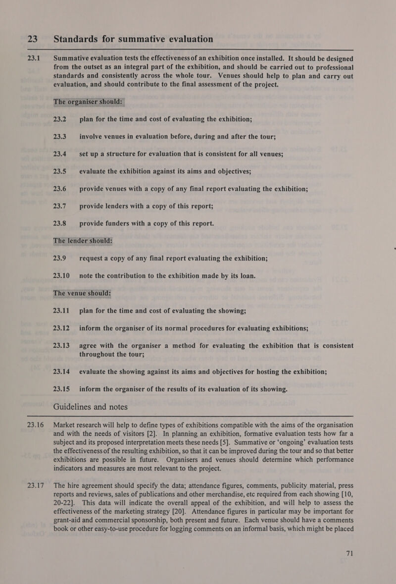     23 Standards for summative evaluation 23.1 Summative evaluation tests the effectiveness of an exhibition once installed. It should be designed from the outset as an integral part of the exhibition, and should be carried out to professional standards and consistently across the whole tour. Venues should help to plan and carry out evaluation, and should contribute to the final assessment of the project. pie We} plan for the time and cost of evaluating the exhibition; 23.3 involve venues in evaluation before, during and after the tour; 23.4 set up a structure for evaluation that is consistent for all venues; pe fe) evaluate the exhibition against its aims and objectives; 23.6 provide venues with a copy of any final report evaluating the exhibition; re | provide lenders with a copy of this report; 23.8 provide funders with a copy of this report. pe request a copy of any final report evaluating the exhibition; 23.10 note the contribution to the exhibition made by its loan. 23.11 plan for the time and cost of evaluating the showing; 23.12 inform the organiser of its normal procedures for evaluating exhibitions; 23.13 agree with the organiser a method for evaluating the exhibition that is consistent throughout the tour; 23.14 evaluate the showing against its aims and objectives for hosting the exhibition; 23.15 inform the organiser of the results of its evaluation of its showing. Guidelines and notes 23.16 Market research will help to define types of exhibitions compatible with the aims of the organisation and with the needs of visitors [2]. In planning an exhibition, formative evaluation tests how far a subject and its proposed interpretation meets these needs [5]. Summative or ‘ongoing’ evaluation tests the effectiveness of the resulting exhibition, so that it can be improved during the tour and so that better exhibitions are possible in future. Organisers and venues should determine which performance indicators and measures are most relevant to the project. 23.17 The hire agreement should specify the data; attendance figures, comments, publicity material, press reports and reviews, sales of publications and other merchandise, etc required from each showing [10, 20-22]. This data will indicate the overall appeal of the exhibition, and will help to assess the effectiveness of the marketing strategy [20]. Attendance figures in particular may be important for grant-aid and commercial sponsorship, both present and future. Each venue should have a comments book or other easy-to-use procedure for logging comments on an informal basis, which might be placed