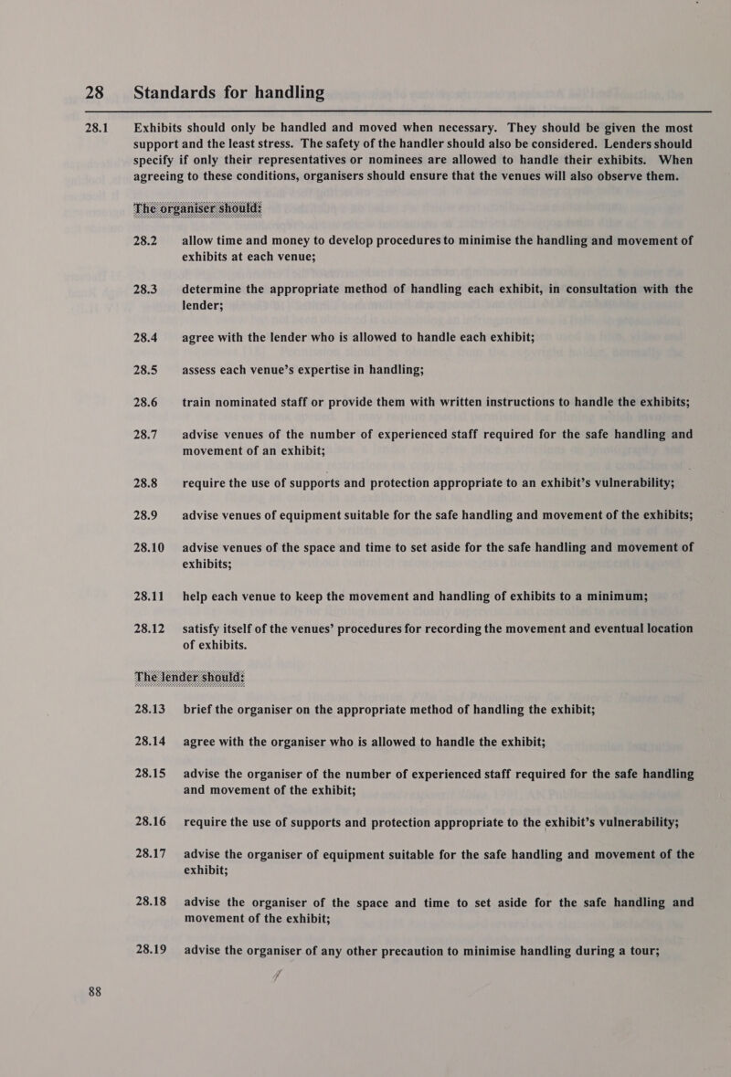 28 28.1 88 28.3 28.4 28.5 28.6 28.7 28.8 28.9 28.10 28.11 28.12  allow time and money to develop procedures to minimise the handling and movement of exhibits at each venue; determine the appropriate method of handling each exhibit, in consultation with the lender; agree with the lender who is allowed to handle each exhibit; assess each venue’s expertise in handling; train nominated staff or provide them with written instructions to handle the exhibits; advise venues of the number of experienced staff required for the safe handling and movement of an exhibit; . require the use of supports and protection appropriate to an exhibit’s vulnerability; advise venues of equipment suitable for the safe handling and movement of the exhibits; advise venues of the space and time to set aside for the safe handling and movement of exhibits; help each venue to keep the movement and handling of exhibits to a minimum; satisfy itself of the venues’ procedures for recording the movement and eventual location of exhibits.  28.14 28.15 28.16 28.17 28.18 28.19 brief the organiser on the appropriate method of handling the exhibit; agree with the organiser who is allowed to handle the exhibit; advise the organiser of the number of experienced staff required for the safe handling and movement of the exhibit; require the use of supports and protection appropriate to the exhibit’s vulnerability; advise the organiser of equipment suitable for the safe handling and movement of the exhibit; advise the organiser of the space and time to set aside for the safe handling and movement of the exhibit; advise the organiser of any other precaution to minimise handling during a tour;