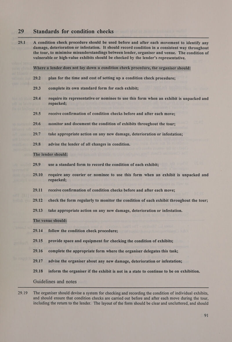     29 Standards for condition checks 29.1 A condition check procedure should be used before and after each movement to identify any damage, deterioration or infestation. It should record condition in a consistent way throughout the tour, to minimise misunderstandings between lender, organiser and venue. The condition of vulnerable or high-value exhibits should be checked by the lender’s representative. 29.2 plan for the time and cost of setting up a condition check procedure; 29.3 complete its own standard form for each exhibit; 29.4 require its representative or nominee to use this form when an exhibit is unpacked and repacked; 29.5 receive confirmation of condition checks before and after each move; 29.6 monitor and document the condition of exhibits throughout the tour; 29:7 take appropriate action on any new damage, deterioration or infestation; 29.8 advise the lender of all changes in condition. 29.9 use a standard form to record the condition of each exhibit; 29.10 require any courier or nominee to use this form when an exhibit is unpacked and repacked; 29.11 receive confirmation of condition checks before and after each move; 29.12 check the form regularly to monitor the condition of each exhibit throughout the tour; 29.13. take appropriate action on any new damage, deterioration or infestation. 29.14 follow the condition check procedure; 29.15 provide space and equipment for checking the condition of exhibits; 29.16 complete the appropriate form where the organiser delegates this task; 29.17 advise the organiser about any new damage, deterioration or infestation; 29.18 inform the organiser if the exhibit is not in a state to continue to be on exhibition. Guidelines and notes 29.19 The organiser should devise a system for checking and recording the condition of individual exhibits, and should ensure that condition checks are carried out before and after each move during the tour, including the return to the lender. The layout of the form should be clear and uncluttered, and should