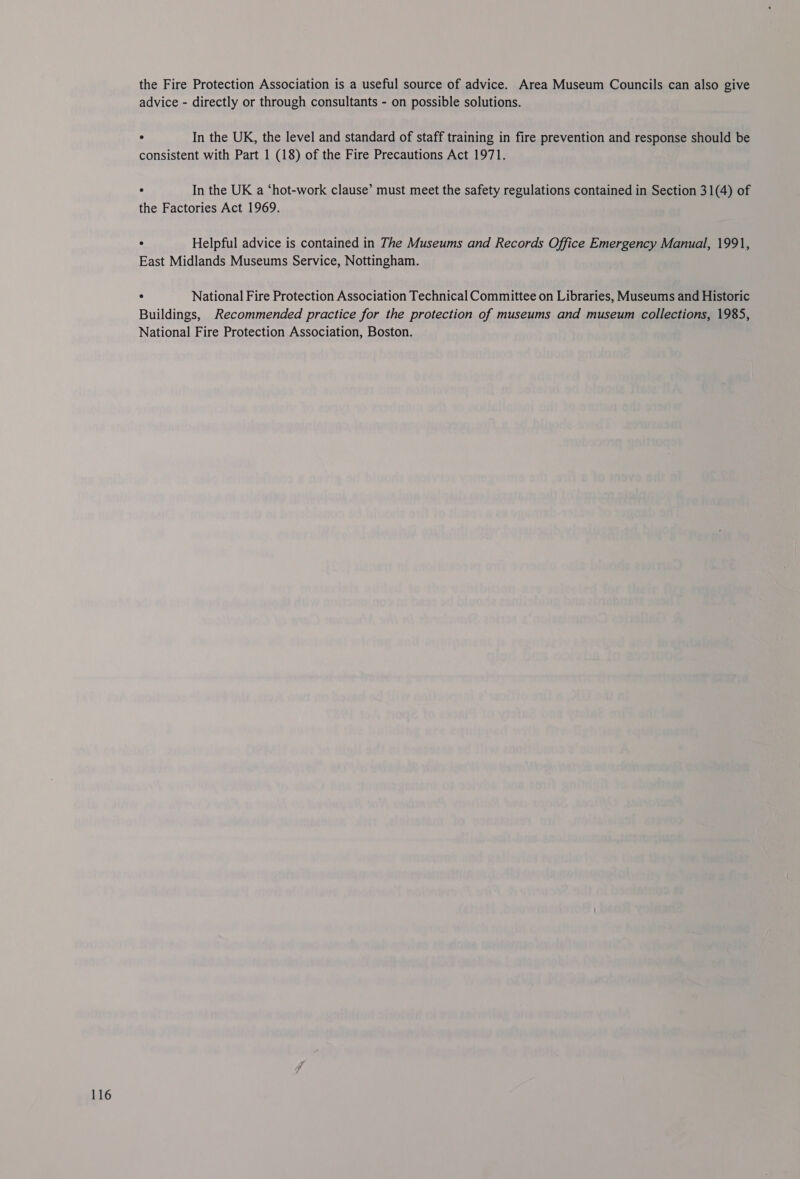 the Fire Protection Association is a useful source of advice. Area Museum Councils can also give advice - directly or through consultants - on possible solutions. . In the UK, the level and standard of staff training in fire prevention and response should be consistent with Part 1 (18) of the Fire Precautions Act 1971. ° In the UK a ‘hot-work clause’ must meet the safety regulations contained in Section 31(4) of the Factories Act 1969. . Helpful advice is contained in The Museums and Records Office Emergency Manual, 1991, East Midlands Museums Service, Nottingham. ° National Fire Protection Association Technical Committee on Libraries, Museums and Historic Buildings, Recommended practice for the protection of museums and museum collections, 1985, National Fire Protection Association, Boston.