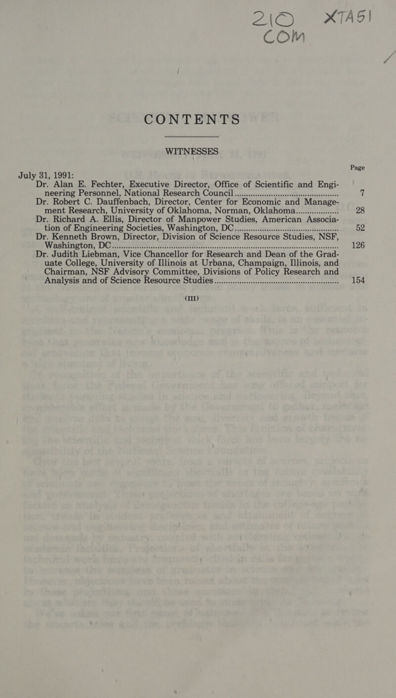 ZC IAG! Com CONTENTS WITNESSES Page July 31, 1991: Dr. Alan E. Fechter, Executive Director, Office of Scientific and Engi- neering Personnel, National Research ea ine are daha ltcher Ve RAE és Dr. Robert C. Dauffenbach, Director, Center for Economic and Manage- ment Research, University of Oklahoma, Norman, Oklahoma................... 28 Dr. Richard A. Ellis, Director of Manpower Studies, American Associa- tion of Engineering Societies, Washington, DC...0..........cecccesceseseseeeneeseeeees 52 Dr. Kenneth Brown, Director, Division of Science Resource Studies, NSF, WEENIE CET AI ART. ere BB SICA TI es cvenseccaccavssecacscsensesnsanesavessesovecessscceseboars 126 Dr. Judith Liebman, Vice Chancellor for Research and Dean of the Grad- uate College, University of Illinois at Urbana, Champaign, Illinois, and Chairman, NSF Advisory Committee, Divisions of Policy Research and Analysis and of Science Resource Studies .............cccsccsscssecesseessesseeeseesneenseess 154