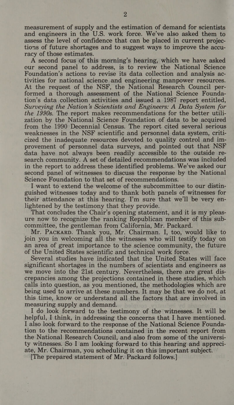 measurement of supply and the estimation of demand for scientists and engineers in the U.S. work force. We’ve also asked them to assess the level of confidence that can be placed in current projec- tions of future shortages and to suggest ways to improve the accu- racy of those estimates. A second focus of this morning’s hearing, which we have asked cur second panel to address, is to review the National Science Foundation’s actions to revise its data collection and analysis ac- tivities for national science and engineering manpower resources. At the request of the NSF, the National Research Council per- formed a thorough assessment of the National Science Founda- tion’s data collection activities and issued a 1987 report entitled, Surveying the Nation’s Scientists and Engineers: A Data System for the 1990s. The report makes recommendations for the better utili- zation by the National Science Foundation of data to be acquired from the 1990 Decennial Census. The report cited several serious weaknesses in the NSF scientific and personnel data system, criti- cized the inadequate resources devoted to quality control and im- provement of personnel data surveys, and pointed out that NSF data have not always been readily accessible to the outside re- search community. A set of detailed recommendations was included in the report to address these identified problems. We’ve asked our second panel of witnesses to discuss the response by the National Science Foundation to that set of recommendations. I want to extend the welcome of the subcommittee to our distin- guished witnesses today and to thank both panels of witnesses for their attendance at this hearing. I’m sure that we'll be very en- lightened by the testimony that they provide. That concludes the Chair’s opening statement, and it is my pleas- ure now to recognize the ranking Republican member of this sub- committee, the gentleman from California, Mr. Packard. Mr. Packarp. Thank you, Mr. Chairman. I, too, would like to join you in welcoming all the witnesses who will testify today on an area of great importance to the science community, the future of the United States scientific and technical work force. Several studies have indicated that the United States will face significant shortages in the numbers of scientists and engineers as we move into the 2lst century. Nevertheless, there are great dis- crepancies among the projections contained in these studies, which calls into question, as you mentioned, the methodologies which are being used to arrive at these numbers. It may be that we do not, at this time, know or understand all the factors that are involved in measuring supply and demand. I do look forward to the testimony of the witnesses. It will be helpful, I think, in addressing the concerns that I have mentioned. I also look forward to the response of the National Science Founda- tion to the recommendations contained in the recent report from the National Research Council, and also from some of the universi- ty witnesses. So I'am looking forward to this hearing and appreci- ate, Mr. Chairman, you scheduling it on this important subject. [The prepared statement of Mr. Packard follows. ]