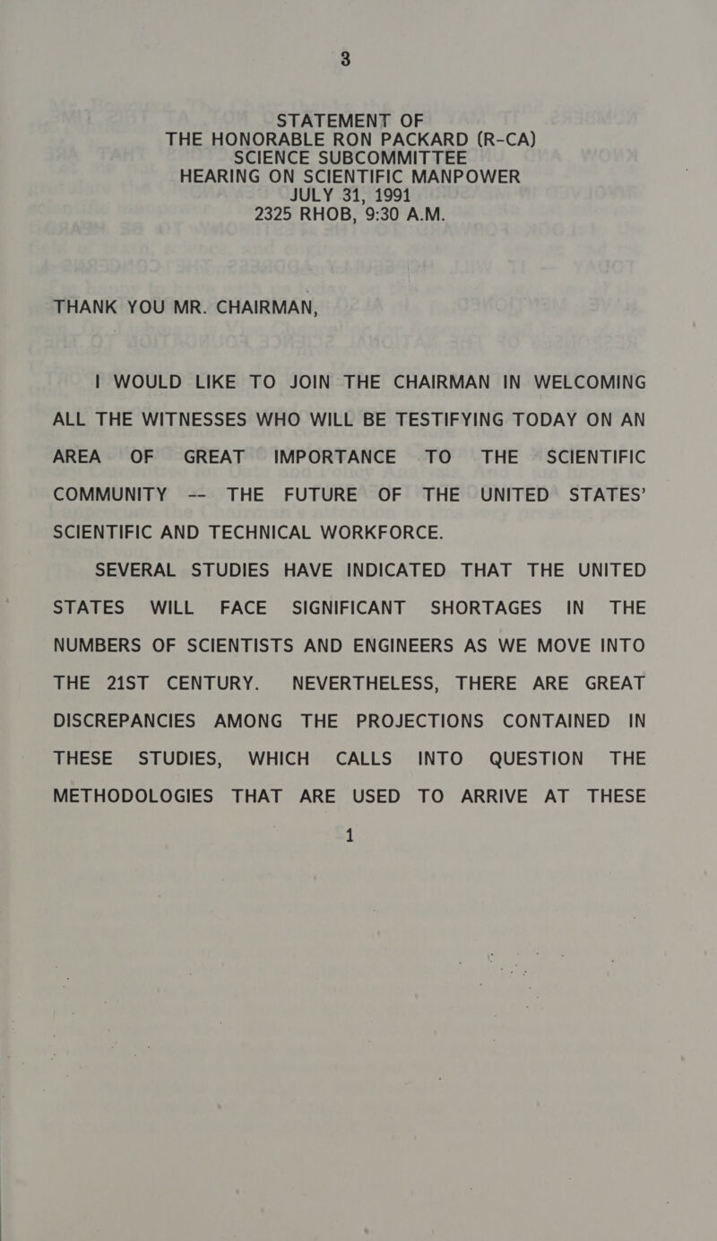 STATEMENT OF THE HONORABLE RON PACKARD (R-CA) SCIENCE SUBCOMMITTEE HEARING ON SCIENTIFIC MANPOWER JULY 31, 1991 2325 RHOB, 9:30 A.M. THANK YOU MR. CHAIRMAN, | WOULD LIKE TO JOIN THE CHAIRMAN IN WELCOMING ALL THE WITNESSES WHO WILL BE TESTIFYING TODAY ON AN AREA OF GREAT IMPORTANCE TO _ THE — SCIENTIFIC COMMUNITY -- THE FUTURE OF THE UNITED STATES’ SCIENTIFIC AND TECHNICAL WORKFORCE. SEVERAL STUDIES HAVE INDICATED THAT THE UNITED STATES WILL FACE SIGNIFICANT SHORTAGES IN’ THE NUMBERS OF SCIENTISTS AND ENGINEERS AS WE MOVE INTO THE 21ST CENTURY. NEVERTHELESS, THERE ARE GREAT DISCREPANCIES AMONG THE PROJECTIONS CONTAINED IN THESE STUDIES, WHICH CALLS INTO QUESTION ' THE METHODOLOGIES THAT ARE USED TO ARRIVE AT THESE 1