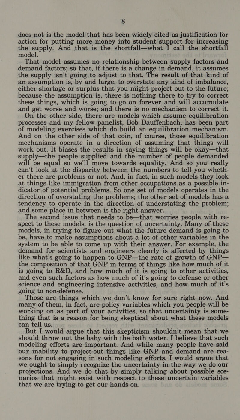 does not is the model that has been widely cited as justification for action for putting more money into student support for increasing the supply. And that is the shortfall—what I call the shortfall model. That model assumes no relationship between supply factors and demand factors; so that, if there is a change in demand, it assumes the supply isn’t going to adjust to that. The result of that kind of an assumption is, by and large, to overstate any kind of imbalance, either shortage or surplus that you might project out to the future; because the assumption is, there is nothing there to try to correct these things, which is going to go on forever and will accumulate and get worse and worse; and there is no mechanism to correct it. On the other side, there are models which assume equilibration processes and my fellow panelist, Bob Dauffenbach, has been part of modeling exercises which do build an equilibration mechanism. And on the other side of that coin, of course, those equilibration mechanisms operate in a direction of assuming that things will work out. It biases the results in saying things will be okay—that supply—the people supplied and the number of people demanded will be equal so we'll move towards equality. And so you really can’t look at the disparity between the numbers to tell you wheth- er there are problems or not. And, in fact, in such models they look at things like immigration from other occupations as a possible in- dicator of potential problems. So one set of models operates in the direction of overstating the problems; the other set of models has a tendency to operate in the direction of understating the problem; and some place in between is the right answer. The second issue that needs to be—that worries people with re- spect to these models, is the question of uncertainty. Many of these models, in trying to figure out what the future demand is going to be, have to make assumptions about a lot of other variables in the system to be able to come up with their answer. For example, the demand for scientists and engineers clearly is affected by things like what’s going to happen to GNP—the rate of growth of GNP— the composition of that GNP in terms of things like how much of it is going to R&amp;D, and how much of it is going to other activities, and even such factors as how much of it’s going to defense or other science and engineering intensive activities, and how much of it’s going to non-defense. Those are things which we don’t know for sure right now. And many of them, in fact, are policy variables which you people will be working on as part of your activities, so that uncertainty is some- thing that is a reason for being skeptical about what these models can tell us. But I would argue that this skepticism shouldn’t mean that we should throw out the baby with the bath water. I believe that such modeling efforts are important. And while many people have said our inability to project-out things like GNP and demand are rea- sons for not engaging in such modeling efforts, I would argue that we ought to simply recognize the uncertainty in the way we do our projections. And we do that by simply talking about possible sce- narios that might exist with respect to these uncertain variables that we are trying to get our hands on.