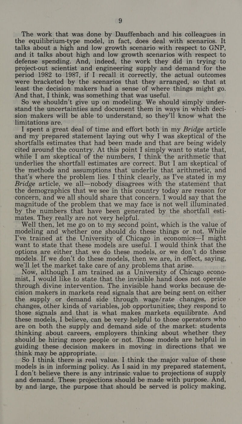 The work that was done by Dauffenbach and his colleagues in the equilibrium-type model, in fact, does deal with scenarios. It talks about a high and low growth scenario with respect to GNP, and it talks about high and low growth scenarios with respect to defense spending. And, indeed, the work they did in trying to project-out scientist and engineering supply and demand for the period 1982 to 1987, if I recall it correctly, the actual outcomes were bracketed by the scenarios that they arranged, so that at least the decision makers had a sense of where things might go. And that, I think, was something that was useful. So we shouldn’t give up on modeling. We should simply under- stand the uncertainties and document them in ways in which deci- sion makers will be able to understand, so they’ll know what the limitations are. I spent a great deal of time and effort both in my Bridge article and my prepared statement laying out why I was skeptical of the shortfalls estimates that had been made and that are being widely cited around the country. At this point I simply want to state that, while I am skeptical of the numbers, I think the arithmetic that underlies the shortfall estimates are correct. But I am skeptical of the methods and assumptions that underlie that arithmetic, and that’s where the problem lies. I think clearly, as I’ve stated in my Bridge article, we all—nobody disagrees with the statement that the demographics that we see in this country today are reason for concern, and we all should share that concern. I would say that the magnitude of the problem that we may face is not well illuminated. by the numbers that have been generated by the shortfall esti- mates. They really are not very helpful. Well then, let me go on to my second point, which is the value of modeling and whether one should do these things or not. While I’ve trained at the University of Chicago in economics—I might want to state that these models are useful. I would think that the options are either that we do these models, or we don’t do these models. If we don’t do these models, then we are, in effect, saying, we'll let the market take care of any problems that arise. Now, although I am trained as a University of Chicago econo- mist, I would like to state that the invisible hand does not operate through divine intervention. The invisible hand works because de- cision makers in markets read signals that are being sent on either the supply or demand side through wage/rate changes, price changes, other kinds of variables, job opportunities; they respond to those signals and that is what makes markets equilibrate. And these models, I believe, can be very helpful to those operators who are on both the supply and demand side of the market: students thinking about careers, employers thinking about whether they should be hiring more people or not. Those models are helpful in guiding these decision makers in moving in directions that we think may be appropriate. So I think there is real value. I think the major value of these models is in informing policy. As I said in my prepared statement, I don’t believe there is any intrinsic value to projections of supply and demand. These projections should be made with purpose. And, by and large, the purpose that should be served is policy making,