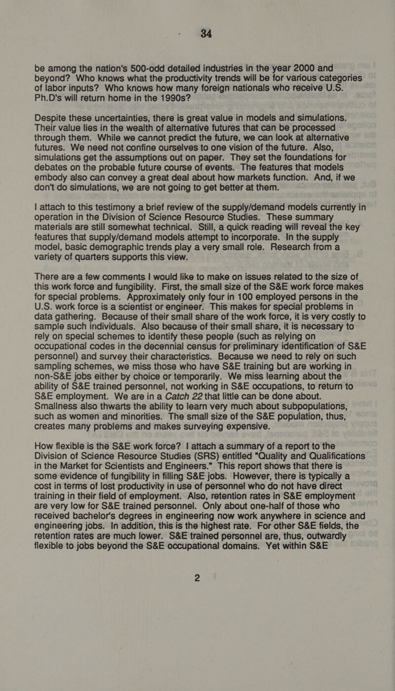 be among the nation's 500-odd detailed industries in the year 2000 and beyond? Who knows what the productivity trends will be for various categories of labor inputs? Who knows how many foreign nationals who receive U.S. Ph.D's will return home in the 1990s? Despite these uncertainties, there is great value in models and simulations. Their value lies in the wealth of alternative futures that can be processed through them. While we cannot predict the future, we can look at alternative futures. We need not confine ourselves to one vision of the future. Also, simulations get the assumptions out on paper. They set the foundations for debates on the probable future course of events. The features that models embody also can convey a great deal about how markets function. And, if we don't do simulations, we are not going to get better at them. | attach to this testimony a brief review of the supply/demand models currently in operation in the Division of Science Resource Studies. These summary materials are still somewhat technical. Still, a quick reading will reveal the key features that supply/demand models attempt to incorporate. In the supply model, basic demographic trends play a very small role. Research from a variety of quarters supports this view. There are a few comments | would like to make on issues related to the size of this work force and fungibility. First, the small size of the S&amp;E work force makes for special problems. Approximately only four in 100 employed persons in the U.S. work force is a scientist or engineer. This makes for special problems in data gathering. Because of their small share of the work force, it is very costly to sample such individuals. Also because of their small share, it is necessary to rely on special schemes to identify these people (such as relying on occupational codes in the decennial census for preliminary identification of S&amp;E personnel) and survey their characteristics. Because we need to rely on such sampling schemes, we miss those who have S&amp;E training but are working in non-S&amp;E jobs either by choice or temporarily. We miss learning about the ability of S&amp;E trained personnel, not working in S&amp;E occupations, to return to S&amp;E employment. We are in a Catch 22 that little can be done about. Smallness also thwarts the ability to learn very much about subpopulations, such as women and minorities. The small size of the S&amp;E population, thus, creates many problems and makes surveying expensive. How flexible is the S&amp;E work force? | attach a summary of a report to the Division of Science Resource Studies (SRS) entitled “Quality and Qualifications in the Market for Scientists and Engineers.” This report shows that there is some evidence of fungibility in filling S&amp;E jobs. However, there is typically a cost in terms of lost productivity in use of personnel who do not have direct training in their field of employment. Also, retention rates in S&amp;E employment are very low for S&amp;E trained personnel. Only about one-half of those who received bachelor’s degrees in engineering now work anywhere in science and engineering jobs. In addition, this is the highest rate. For other S&amp;E fields, the retention rates are much lower. S&amp;E trained personnel are, thus, outwardly flexible to jobs beyond the S&amp;E occupational domains. Yet within S&amp;E