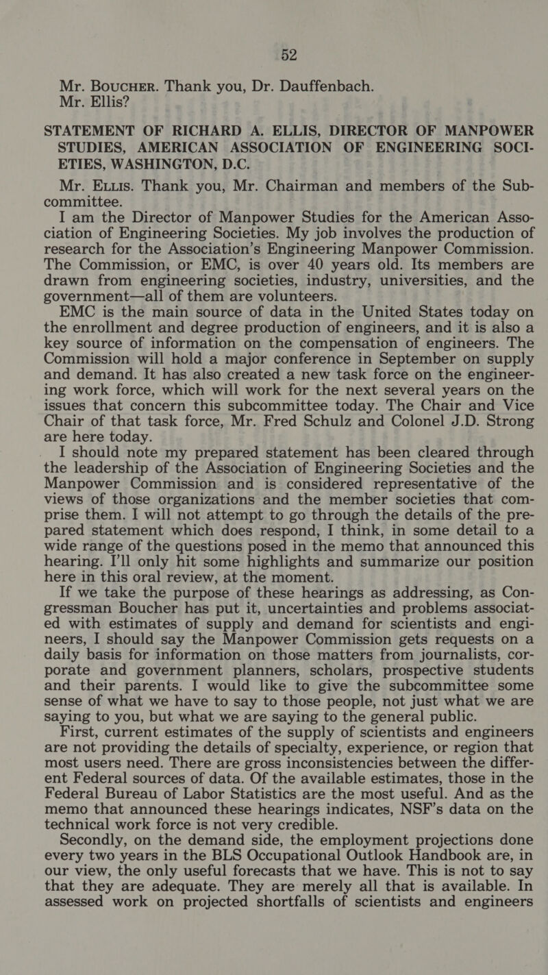 Mr. BoucHer. Thank you, Dr. Dauffenbach. Mr. Ellis? STATEMENT OF RICHARD A. ELLIS, DIRECTOR OF MANPOWER STUDIES, AMERICAN ASSOCIATION OF ENGINEERING SOCI- ETIES, WASHINGTON, D.C. Mr. Exuis. Thank you, Mr. Chairman and members of the Sub- committee. I am the Director of Manpower Studies for the American Asso- ciation of Engineering Societies. My job involves the production of research for the Association’s Engineering Manpower Commission. The Commission, or EMC, is over 40 years old. Its members are drawn from engineering societies, industry, universities, and the government—all of them are volunteers. EMC is the main source of data in the United States today on the enrollment and degree production of engineers, and it is also a key source of information on the compensation of engineers. The Commission will hold a major conference in September on supply and demand. It has also created a new task force on the engineer- ing work force, which will work for the next several years on the issues that concern this subcommittee today. The Chair and Vice Chair of that task force, Mr. Fred Schulz and Colonel J.D. Strong are here today. I should note my prepared statement has been cleared through the leadership of the Association of Engineering Societies and the Manpower Commission and is considered representative of the views of those organizations and the member societies that com- prise them. I will not attempt to go through the details of the pre- pared statement which does respond, I think, in some detail to a wide range of the questions posed in the memo that announced this hearing. I'll only hit some highlights and summarize our position here in this oral review, at the moment. If we take the purpose of these hearings as addressing, as Con- gressman Boucher has put it, uncertainties and problems associat- ed with estimates of supply and demand for scientists and engi- neers, I should say the Manpower Commission gets requests on a daily basis for information on those matters from journalists, cor- porate and government planners, scholars, prospective students and their parents. I would like to give the subcommittee some sense of what we have to say to those people, not just what we are saying to you, but what we are saying to the general public. First, current estimates of the supply of scientists and engineers are not providing the details of specialty, experience, or region that most users need. There are gross inconsistencies between the differ- ent Federal sources of data. Of the available estimates, those in the Federal Bureau of Labor Statistics are the most useful. And as the memo that announced these hearings indicates, NSF’s data on the technical work force is not very credible. Secondly, on the demand side, the employment projections done every two years in the BLS Occupational Outlook Handbook are, in our view, the only useful forecasts that we have. This is not to say that they are adequate. They are merely all that is available. In assessed work on projected shortfalls of scientists and engineers