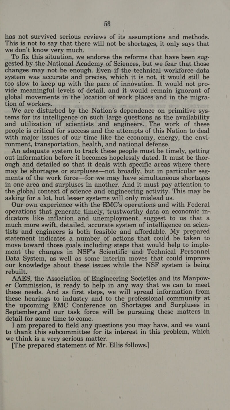has not survived serious reviews of its assumptions and methods. This is not to say that there will not be shortages, it only says that we don’t know very much. To fix this situation, we endorse the reforms that have been sug- gested by the N ational Academy of Sciences, but we fear that those changes may not be enough. Even if the technical workforce data system was accurate and precise, which it is not, it would still be too slow to keep up with the pace of innovation. It would not pro- vide meaningful levels of detail, and it would remain ignorant of global movements in the location of work places and in the migra- tion of workers. We are disturbed by the Nation’s dependence on primitive sys- tems for its intelligence on such large questions as the availability and utilization of scientists and engineers. The work of these people is critical for success and the attempts of this Nation to deal with major issues of our time like the economy, energy, the envi- ronment, transportation, health, and national defense. An adequate system to track these people must be timely, getting out information before it becomes hopelessly dated. It must be thor- ough and detailed so that it deals with specific areas where there may be shortages or surpluses—not broadly, but in particular seg- ments of the work force—for we may have simultaneous shortages in one area and surpluses in another. And it must pay attention to the global context of science and engineering activity. This may be asking for a lot, but lesser systems will only mislead us. Our own experience with the EMC’s operations and with Federal operations that generate timely, trustworthy data on economic in- dicators like inflation and unemployment, suggest to us that a much more swift, detailed, accurate system of intelligence on scien- tists and engineers is both feasible and affordable. My prepared statement indicates a number of actions that could be taken to move toward those goals including steps that would help to imple- ment the changes in NSF’s Scientific and Technical Personnel Data System, as well as some interim moves that could improve our knowledge about these issues while the NSF system is being rebuilt. AAES, the Association of Engineering Societies and its Manpow- er Commission, is ready to help in any way that we can to meet these needs. And as first steps, we will spread information from these hearings to industry and to the professional community at the upcoming EMC Conference on Shortages and Surpluses in September,and our task force will be pursuing these matters in detail for some time to come. I am prepared to field any questions you may have, and we want to thank this subcommittee for its interest in this problem, which we think is a very serious matter. [The prepared statement of Mr. Ellis follows.]
