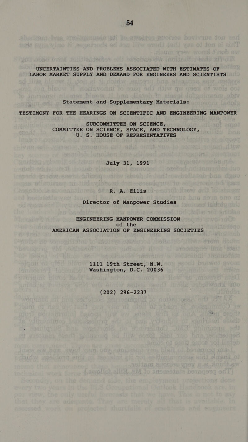 UNCERTAINTIES AND PROBLEMS ASSOCIATED WITH ESTIMATES OF LABOR MARKET SUPPLY AND DEMAND FOR ENGINEERS AND SCIENTISTS Statement and Supplementary Materials: TESTIMONY FOR THE HEARINGS ON SCIENTIFIC AND ENGINEERING MANPOWER SUBCOMMITTEE ON SCIENCE, COMMITTEE ON SCIENCE, SPACE, AND TECHNOLOGY, U. S. HOUSE OF REPRESENTATIVES July 31, 1991 R. A. Ellis Director of Manpower Studies ENGINEERING MANPOWER COMMISSION of the AMERICAN ASSOCIATION OF ENGINEERING SOCIETIES 1111 19th Street, N.W. Washington, D.C. 20036 (202) 296-2237