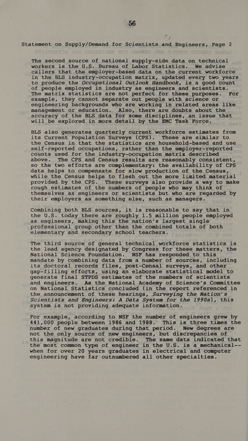 - D re The second source of national supply-side data on technical workers is the U.S. Bureau of Labor Statistics. We advise callers that the employer-based data on the current workforce in the BLS industry-occupation matrix, updated every two years to produce the Occupational Outlook Handbook, is a good count of people employed in industry as engineers and scientists. The matrix statistics are not perfect for these purposes. For example, they cannot separate out people with science or engineering backgrounds who are working in related areas like management or education. Also, there are doubts about the accuracy of the BLS data for some disciplines, an issue that will be explored in more detail by the EMC Task Force. BLS also generates quarterly current workforce estimates from its Current Population Surveys (CPS). These are similar to the Census in that the statistics are household-based and use self-reported occupations, rather than the employer-reported counts used for the industry-occupation matrix described above. The CPS and Census results are reasonably consistent, so the two efforts are complementary: the availability of CPS data helps to compensate for slow production of the Census, while the Census helps to flesh out the more limited material provided by the CPS. These surveys also provide a way to make rough estimates of the numbers of people who may think of themselves as engineers or scientists but who are regarded by their employers as something else, such as managers. Combining both BLS sources, it is reasonable to say that in the U.S. today there are roughly 1.5 million people employed as engineers, making this the nation’s largest single professional group other than the combined totals of both elementary and secondary school teachers. The third source of general technical workforce statistics is the lead agency designated by Congress for these matters, the National Science Foundation. NSF has responded to this mandate by combining data from a number of sources, including its doctoral records files, post-Censal surveys, and other gap-filling efforts, using an elaborate statistical model to generate final STPDS estimates of the numbers of scientists and engineers. As the National Academy of Science’s Committee on National Statistics concluded (in the report referenced in the announcement of these hearings, Surveying the Nation's Scientists and Engineers: A Data System for the 1990s), this system is not providing adequate information. For example, according to NSF the number of engineers grew by 441,000 people between 1986 and 1988. This is three times the number of new graduates during that period. New degrees are not the only source of new engineers, but discrepancies of this magnitude are not credible. The same data indicated that the most common type of engineer in the U.S. is a mechanical-- when for over 20 years graduates in electrical and computer engineering have far outnumbered all other specialties.