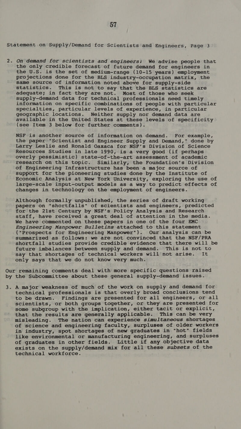 Statement on Supply/Demand for Scientists and Engineers, Page 3 2. On demand for scientists and engineers: We advise people that the only credible forecast of future demand for engineers in the U.S. is the set of medium-range (10-15 years) employment projections done for the BLS industry-occupation matrix, the same source of information noted above for supply-side statistics. This is not to say that the BLS statistics are adequate; in fact they are not. Most of those who seek supply-demand data for technical professionals need timely information on specific combinations of people with particular specialties, particular levels of experience, in particular geographic locations. Neither supply nor demand data are available in the United States at these levels of specificity (see Item 3 below for further comments). NSF is another source of information on demand. For example, the paper Scientist and Engineer Supply and Demand, done by Larry Leslie and Ronald Oaxaca for NSF’s Division of Science Resources Studies in late 1990, is a very good (if perhaps overly pessimistic) state-of-the-art assessment of academic research on this topic. Similarly, the Foundation’s Division of Engineering Infrastructure has been a major source of support for the pioneering studies done by the Institute of Economic Analysis at New York University, exploring the use of large-scale input-output models as a way to predict effects of changes in technology on the employment of engineers. Although formally unpublished, the series of draft working papers on shortfalls of scientists and engineers, predicted for the 21st Century by NSF’s Policy Analysis and Research staff, have received a great deal of attention in the media. We have commented on these papers in one of the four EMC Engineering Manpower Bulletins attached to this statement (Prospects for Engineering Manpower). Our analysis can be summarized as follows: we are not convinced that the NSF/PRA shortfall studies provide credible evidence that there will be future imbalances between supply and demand. This is not to say that shortages of technical workers will not arise. It only says that we do not know very much. Our remaining comments deal with more specific questions raised by the Subcommittee about these general supply-demand issues. 3. A major weakness of much of the work on supply and demand for technical professionals is that overly broad conclusions tend to be drawn. Findings are presented for all engineers, or all scientists, or both groups together, or they are presented for some subgroup with the implication, either tacit or explicit, that the results are generally applicable. This can be very misleading. The nation can experience simultaneous shortages of science and engineering faculty, surpluses of older workers in industry, spot shortages of new graduates in hot fields like environmental or manufacturing engineering, and surpluses of graduates in other fields. Little if any objective data exists on the supply/demand mix for all these subsets of the technical workforce.