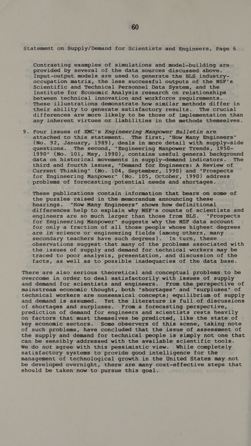 Statement on Supply/Demand for Scientists and Engineers, Page 6 Contrasting examples of simulations and model-building are provided by several of the data sources discussed above. Input-output models are used to generate the BLS industry- occupation matrix, the less successful outputs of the NSF’s Scientific and Technical Personnel Data System, and the Institute for Economic Analysis research on relationships between technical innovation and workforce requirements. These illustrations demonstrate how similar methods differ in their ability to generate satisfactory results. The crucial differences are more likely to be those of implementation than any inherent virtues or liabilities in the methods themselves. 9. Four issues of EMC’s Engineering Manpower Bulletin are attached to this statement. The first, How Many Engineers (No. 92, January, 1989), deals in more detail with supply-side questions. The second, Engineering Manpower Trends, 1950- 1990 (No. 101, May, 1990), contains useful general background data on historical movements in supply-demand indicators. The third and fourth issues, Demand for Engineers: A Review of Current Thinking (No. 104, September, 1990) and Prospects for Engineering Manpower (No. 105, October, 1990) address problems of forecasting potential needs and shortages. These publications contain information that bears on some of the puzzles raised in the memorandum announcing these hearings. How Many Engineers shows how definitional differences help to explain why NSF’s counts of scientists and engineers are so much larger than those from BLS. Prospects for Engineering Manpower suggests why the NSF data account for only a fraction of all those people whose highest degrees are in science or engineering fields (among others, many secondary teachers have such degrees). In turn, these observations suggest that many of the problems associated with the issues of supply and demand for technical workers may be traced to poor analysis, presentation, and discussion of the facts, as well as to possible inadequacies of the data base. There are also serious theoretical and conceptual problems. to be overcome in order to deal satisfactorily with issues of supply and demand for scientists and engineers. From the perspective of mainstream economic thought, both shortages and surpluses of technical workers are nonsensical concepts; equilibrium of supply and demand is assumed. Yet the literature is full of discussions of shortages and surpluses. From a forecasting perspective, prediction of demand for engineers and scientists rests heavily on factors that must themselves be predicted, like the state of key economic sectors. Some observers of this scene, taking note of such problems, have concluded that the issue of assessment of the supply and demand for technical people is simply not one that can be sensibly addressed with the available scientific tools. We do not agree with this pessimistic view. While completely satisfactory systems to provide good intelligence for the management of technological growth in the United States may not be developed overnight, there are many cost-effective steps that should be taken now to pursue this goal.