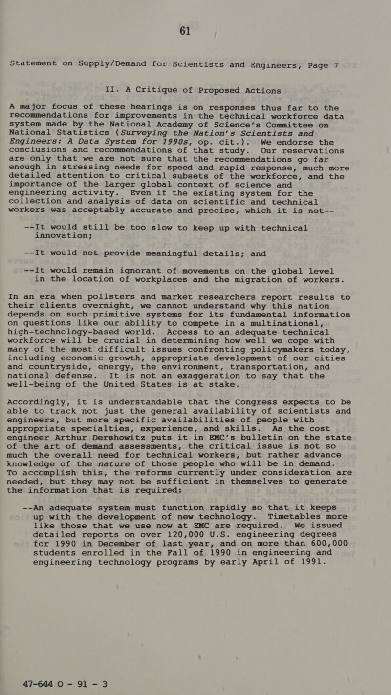 Statement on Supply/Demand for Scientists and Engineers, Page 7 II. A Critique of Proposed Actions A major focus of these hearings is on responses thus far to the recommendations for improvements in the technical workforce data system made by the National Academy of Science’s Committee on National Statistics (Surveying the Nation's Scientists and Engineers: A Data System for 1990s, op. cit.). We endorse the conclusions and recommendations of that study. Our reservations are only that we are not sure that the recommendations go far enough in stressing needs for speed and rapid response, much more detailed attention to critical subsets of the workforce, and the importance of the larger global context of science and engineering activity. Even if the existing system for the collection and analysis of data on scientific and technical workers was acceptably accurate and precise, which it is not-- --It would still be too slow to keep up with technical innovation; --It would not provide meaningful details; and --It would remain ignorant of movements on the global level in the location of workplaces and the migration of workers. In an era when pollsters and market researchers report results to their clients overnight, we cannot understand why this nation depends on such primitive systems for its fundamental information on questions like our ability to compete in a multinational, high-technology-based world. Access to an adequate technical workforce will be crucial in determining how well we cope with many of the most difficult issues confronting policymakers today, including economic growth, appropriate development of our cities and countryside, energy, the environment, transportation, and national defense. It is not an exaggeration to say that the well-being of the United States is at stake. Accordingly, it is understandable that the Congress expects to be able to track not just the general availability of scientists and engineers, but more specific availabilities of people with appropriate specialties, experience, and skills. As the cost engineer Arthur Dershowitz puts it in EMC’s bulletin on the state of the art of demand assessments, the critical issue is not so much the overall need for technical workers, but rather advance knowledge of the nature of those people who will be in demand. To accomplish this, the reforms currently under consideration are needed, but they may not be sufficient in themselves to generate the information that is required: --An adequate system must function rapidly so that it keeps up with the development of new technology. Timetables more like those that we use now at EMC are required. We issued detailed reports on over 120,000 U.S. engineering degrees for 1990 in December of last year, and on more than 600,000 students enrolled in the Pall of 1990 in engineering and engineering technology programs by early April of 1991. 47-644 0 - 91 - 3