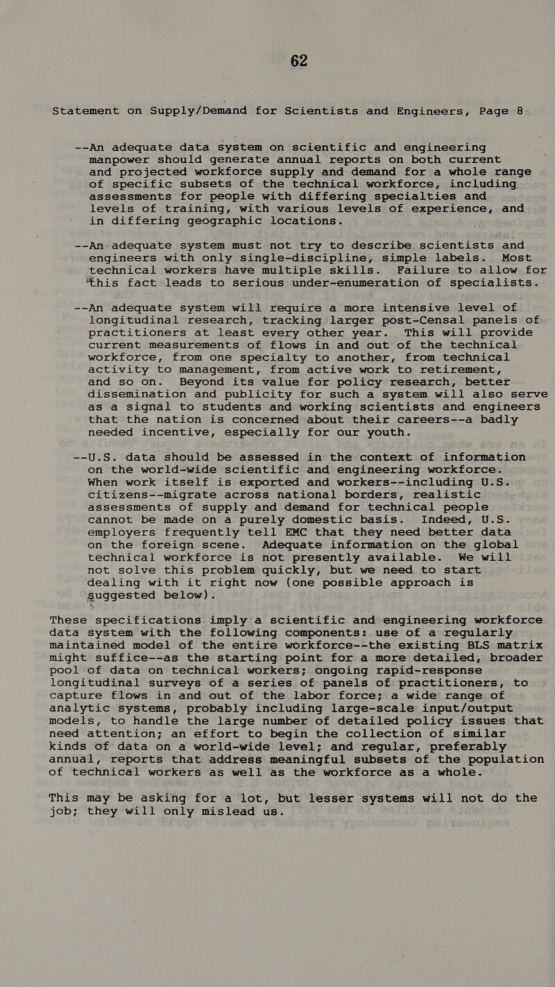 Statement on Supply/Demand for Scientists and Engineers, Page 8: --An adequate data system on scientific and engineering manpower should generate annual reports on both current and projected workforce supply and demand for a whole range of specific subsets of the technical workforce, including ~ assessments for people with differing specialties and ; levels of training, with various levels of experience, and in differing geographic locations. --An-adequate system must not try to describe scientists and engineers with only single-discipline, simple labels. Most technical workers have multiple skills. Failure to allow for ‘this fact leads to serious under-enumeration of specialists. --An adequate system will require a more intensive level of longitudinal research, tracking larger post-Censal panels of practitioners at least every other year. This will provide current measurements of flows in and out of the technical workforce, from one specialty to another, from technical activity to management, from active work to retirement, and so on. Beyond its value for policy research, better dissemination and publicity for such a system will also serve as a signal to students and working scientists and engineers that the nation is concerned about their careers--a badly needed incentive, especially for our youth. --U.S. data should be assessed in the context of information on the world-wide scientific and engineering workforce. When work itself is exported and workers--including U.S. citizens--migrate across national borders, realistic assessments of supply and demand for technical people cannot be made on a purely domestic basis. Indeed, U.S. employers frequently tell EMC that they need better data on the foreign scene. Adequate information on the global technical workforce is not presently available. We will not solve this problem quickly, but we need to start dealing with it right now (one possible approach is guagested below). These specifications imply a scientific and engineering workforce data system with the following components: use of a regularly maintained model of the entire workforce--the existing BLS matrix might suffice--as the starting point for a more detailed, broader pool of data on technical workers; ongoing rapid-response longitudinal surveys of a series of panels of practitioners, to capture flows in and out of the labor force; a wide range of analytic systems, probably including large-scale input/output models, to handle the large number of detailed policy issues that need attention; an effort to begin the collection of similar kinds of data on a world-wide level; and regular, preferably annual, reports that address meaningful subsets of the population of technical workers as well as the workforce as a whole. This may be asking for a lot, but lesser systems will not do the job; they will only mislead us.