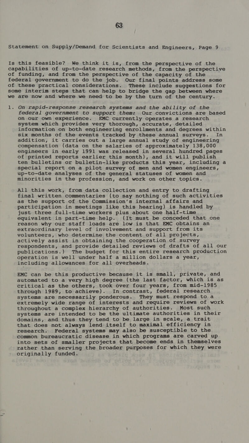 On rapid-response research systems and the ability of the federal government to support them: Our convictions are based on our own experience. EMC currently operates a research system which provides very thorough, accurate, detailed information on both engineering enrollments and degrees within six months of the events tracked by these annual surveys. In addition, it carries out a large annual study of engineering compensation (data on the salaries of approximately 138,000 engineers in early 1991 was released in several hundred pages of printed reports earlier this month), and it will publish ten bulletins or bulletin-like products this year, including a special report on a pilot survey of men and women engineers, up-to-date analyses of the general statuses of women and minorities in the profession, and work on other topics. All this work, from data collection and entry to drafting final written commentaries (to say nothing of such activities as the support of the Commission’s internal affairs and participation in meetings like this hearing) is. handled by just three full-time workers plus about one half-time equivalent in part-time help. (It must be conceded that one reason why our staff loads are low is that EMC obtains an extraordinary level of involvement and support from its volunteers, who determine the content of all projects, actively assist in obtaining the cooperation of survey respondents, and provide detailed reviews of drafts of all our publications.) The budget for this entire research production operation is well under half a million dollars a year, including allowances for all overheads. EMC can be this productive because it is small, private, and automated to a very high degree (the last factor, which is as critical as the others, took over four years, from mid-1985 through 1989, to achieve). In contrast, federal research systems are necessarily ponderous. They must respond to a extremely wide range of interests and require reviews of work throughout a complex hierarchy of authorities. Most such systems are intended to be the ultimate authorities in their domains, and thus they tend to be large in scale, a trait that does not always lend itself to maximal efficiency in research. Federal systems may also be susceptible to the common bureaucratic disease in which programs are carved up into sets of smaller projects that become ends in themselves rather than serving the broader purposes for which they were originally funded.