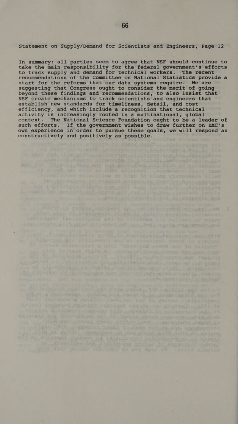 Statement on Supply/Demand for Scientists and Engineers, Page 12 In summary: all parties seem to agree that NSF should continue to take the main responsibility for the federal government’s efforts to track supply and demand for technical workers. The recent recommendations of the Committee on National Statistics provide a start for the reforms that our data systems require. We are suggesting that Congress ought to consider the merit of going beyond these findings and recommendations, to also insist that NSF create mechanisms to track scientists and engineers that establish new standards for timeliness, detail, and cost efficiency, and which include a recognition that technical activity is increasingly rooted in a multinational, global context. The National Science Foundation ought to be a leader of such efforts. If the government wishes to draw further on EMC’s own experience in order to pursue these goals, we yore respond as constructively and positively as possible.