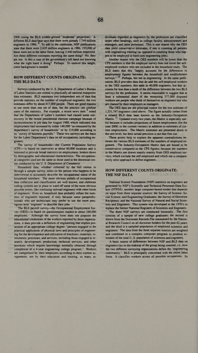 2000 (using the BLS middle-ground moderate projection). A different BLS data base says that there were already 1.749 million engineers in 1986. 8 To add to the confusion, NSF publications state that there were 2.635 million engineers in 1986; 195,000 of these were not in the labor force, leaving 2.440 million employed. Are these different estimates reporting the same thing? No, they are not. Is this a case of the government's left hand not knowing what the right hand is doing? Perhaps. To unravel this tangle, some background is needed. HOW DIFFERENT COUNTS ORIGINATE: THE BLS DATA Surveys conducted by the U. S. Department of Labor’s Bureau of Labor Statistics are central to practically all national manpower data estimates. BLS maintains two independent sets of data that provide statistics on the number of employed engineers; the two estimates differ by about 417,000 people. There are good reasons to use more than one set of data, but the practice can confuse users of the statistics. For example, a recent news item &gt; noted that the Department of Labor’s numbers had caused some con- troversy in the recent presidential election campaign because of inconsistencies in job data for August 1988, which indicated that employment had increased by either 140,000 as measured by the department’s survey of households” or by 219,000 according to its “survey of business payrolls. These two surveys are the basis for the Labor Department's data on all occupations, including en- gineers. The survey of households—the Current Population Survey (CPS\—is based on interviews at about 60,000 locations and is intended to provide broad statistics on employment, broken down by demographic and educational characteristics. The occupation- al categories used are the same as those used in the decennial cen- sus conducted by the U. S. Department of Commerce. Household data, whether collected by the full census or through a sample survey, relies on the person who happens to be interviewed to accurately describe the occupational status of the household members. The more obvious pitfalls of occupational data collection and classification are well known, and elaborate coding systems are in place to ward off some of the more obvious possible errors. like confusing railroad engineers with other kinds of engineers. Even so, household data probably inflate the num- bers. of engineers reported, if only because some paraprofes- sionals who are technicians may prefer to use the more pres- tigious term “engineer” to describe their jobs. The BLS payroll survey—the Occupational Employment Sur- vey (OES)—is based on questionnaires mailed to about 240,000 employers. Although the survey form does not pinpoint the educational credentials of the workers reported by these organiza- tions, it does provide a definition of engineering that implies pos- session of an appropriate college degree: “persons engaged in the practical application of physical laws and principles of engineer- ing for the development and utilization of machines, materials, in- struments, processes, and services, including those engaged in re- search, development, production, technical services, and other positions which require knowledge normally obtained through completion of a 4-year engineering college program. Workers are categorized by their employers according to their current as- signments. not by their education and training. so many in- dividuals regarded as engineers by the profession are classified under other headings, such as college faculty, administrators and managers, and sales personnel. This is one reason why the OES data yield conservative estimates, if one is counting all persons with engineering training (as opposed to counting those who hap- pen to be employed in hard-core engineering jobs). Another reason why the OES numbers will be lower than the CPS numbers is that the employer survey does not cover the self- employed workers who are included in the household study. The BLS states that this “largely accounts for the differences in employment figures between the household and establishment surveys. Perhaps, but not in engineering. In the same publi- cation, BLS provides data that do add the self-employed workers to the OES numbers; this adds in 40,000 engineers, but that ac- counts for less than a tenth of the difference between the two BLS surveys for the profession. It seems reasonable to suggest that at least a substantial share of the remaining 377,000 disputed workers are people who think of themselves as engineers but who are classed by their employers as managers. The OES data are the principal source for the low estimate of 1,331,747 engineers cited above. The figure actually comes from a related BLS data base known as the Industry-Occupation Matrix. !! Updated every two years, the Matrix is especially use- ful because it includes projections of future employment (for the year 2000, in the current version) in addition to estimates of cur- rent employment. The Matrix estimates are presented down to the unit level, but their actual precision is not that fine-cut. These points help to explain the apparent contradictions be- tween the various BLS estimates of the numbers of employed en- gineers. The Industry-Occupation Matrix data are bound to be conservative compared to the CPS figures, because the numbers in the Matrix are drawn mainly mainly from OES employer sur- veys, which exclude the self-employed and which use a compara- tively strict approach to define engineers. HOW DIFFERENT COUNTS ORIGINATE: THE NSF DATA National Science Foundation (NSF) statistics on engineers are generated by NSF's Scientific and Technical Personnel Data Sys- tem (STPDS), another large computer-based model that depends on input from three separate sources: the Survey of Science. So- cial Science, and Engineering Graduates; the Survey of Doctorate Recipients; and the National Survey of Natural and Social Scien- tists and Engineers. This system was developed in the 1970’s.to replace the former National Registers of Scientists and Engineers. The three NSF surveys are conducted biennially. The first consists of a sample of new college graduates; the second is drawn from the Doctorate Records File maintained by the Nation- al Research Council on all doctorate holders for the past 42 years; and the third is a sampled population of employed scientists and engineers. The data from the three separate sources are weighted and combined in a complex computer program to produce es- timates of the total U. S. population of scientists and engineers. A basic source of differences between NSF and BLS data on engineers lies in the makeup of the group being counted, i.¢., how the two different surveying organizations define the “engineering community.” BLS is principally concerned with the enure labor force. It classifies workers across all possible occupations. Its