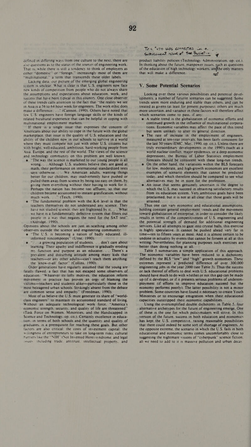 4!sO Questions as to the status of the sources of engineering work. That is. while there is still a tendency to think of employers as either “domestic” or “foreign.” increasingly most of them are “multinational.” a term that transcends these older labels. Lacking data. our picture of the emerging global engineering system 1s unclear. What is clear is that U.S. engineers now face new kinds of competition from people who do not always share the assumptions and expectations about education. work, and success that have been typical in this country. One close observer of these trends calls attention to the fact that “the reality we see in Asia 1s a 56 to 64 hour week for engineers. The work ethic does make a difference. . .” (Cannon. 1990). Others have noted that few U.S. engineers have foreign language skills or the kinds of related bicultural experience that can be helpful in coping with multinational employment markets. If there is a single issue that expresses the concern of Americans about our ability to cope in the future with the global marketplace. that issue is the quality of U.S. education and the ability of the children now in our schools to survive in a world where they must compete not just with other U.S. citizens but with bright. well-educated. ambitious. hard-working people from Asia. Europe. and the rest of the world. The views of the science and technology community on this problem are well known: @ ~The way the science 1s marketed to our young people is all wrong. . . Although U.S. students believe they are good at math, their performance on international standardized tests says otherwise... . We American adults. wanting things better for our children. may inadvertently have pushed or pulled them away from science by being too easy on them. by giving them everything without their having to work for it. Perhaps the nation has become too affluent, so that our children became accustomed to instant gratification. without much work. . .” (Teich. 1990). e@ “The fundamenta! problem with the K-6 level is that the teachers themselves do not understand any science. They have not studied science: they are frightened by it. . . What we have is a fundamentally defective system that filters out people in a way that negates the need for the SAT test” (Aldridge. 1990). Opinions about the schools are just as-scathing among other observers outside the science and engineering community: e “The U.S. is becoming a nation of badly educated. ill- informed nincompoops” (Utne. 1990). @ “. . .a growing population of students. . . don't care about learning. Their apathy and indifference is gradually eroding m\ function and purpose as an educator. . . There's a prevalent and disturbing attitude among many kids that teachers—or any other adults—can't teach them anything: the ‘know-it-all’ factor” (Collins. 1990). Older generations have regularly assumed that the young are fatally flawed. a fact that has not escaped some observers of education. “Whatever its lofty motives. the education reform movement in practice has proven an orgy of blaming the victims—teachers and students alike—particularly those in the most beleagered urban schools. Strikingly absent from the debate are common sense and empathy” (Freedman, 1990). Most of us believe the U.S. must generate its share of “world- class engineers” to maintain its accustomed standard of living. Without an adequate technological work force. “America’s economic strength, security. and quality of life are threatened” (Task Force on Women. Minorities. and the Handicapped in Science and Technology. op. cit.). Certainly excellence in educa- ton. in terms of both schools and the quantity and quality of graduates. 1s a prerequisite for reaching these goals. But other factors are also critical: the costs of investment capital: the willingness of entrepreneurs to take on long-term risks: cultural barriers like the “NIH™ (Not Invented Here) syndrome: and legal snviuding trade. antitrust. intellectual property. and syyues 92 Tes “Wre was aerregmes Cn oe. _ Subsequent issue ef the Bullets ¥ In thinking about the future. manpower issues. sych as questions of the education of high technology workers. arefthe only matters that will make a difference. not V. Some Potential Scenarios Looking over these various possibilities and potential devel- opments. a number of futurist scenarios can be suggested. Some trends seem more enduring and stable than others. and can be treated as givens (at least for present purposes): others are much more uncertain. and variance in those factors will therefore affect which scenarios come to pass. if any: e A stable trend is the globalization of economic efforts and continued growth in the influence of multinational corpora- tions. Economic variables may affect the pace of this trend but seem unlikely to alter its general direction. e The rate of increase in the employment of engineers. measured at ten-vear intervals. has been fairly consistent for the last 50 vears (EMC. Mav. 1990. op. cit.). Unless there are truly extraordinary developments in the 1990's (such as a world nuclear conflict. major epidemics. or a deep economic depression). the Bureau of Labor Statistics employment forecasts should be consistent with these long-run trends. e@ On the other hand. the variations within the BLS forecasts for low. moderate. and high-growth economies are excellent examples of scenario elements that cannot be predicted today. and which therefore should be compared to see what alternatives may be in store for the profession. e@ An issue that seems genuinely uncertain is the degree to which the U.S. may succeed in obtaining satisfactory results from its education system. Very ambitious goals have been proclaimed. but it is not at all clear that those goals will be attained. : Thus one can vary economic and educational assumptions. holding constant general employment trends and the movement toward globalization of enterprise. in order to consider the likely results in terms of the competitiveness of U.S. engineering and the potential strength of demand for additional engineering services. Like all attempts to gaze into crystal balls, this exercise is highly speculative. It cannot be pushed ahead very far in time—ten to fifteen years at most. And it is almost certain to be undone in actuality by events that cannot be forseen at all at this writing. Nevertheless, for planning purposes such exercises are better than doing nothing at all. Table 5 summarizes a simple application of this approach. The economic variables have been reduced to a dichotomy defined by the BLS “low” and “high” growth economies. These extremes represent a predicted difference of over 300,000 engineering jobs in the year 2000 (see Table 3). Thus the success or lack thereof of efforts to deal with U.S. educational problems should have much to do with whether or not this gap can be made up (if it develops). or if it presents serious problems of underem- ployment (if efforts to improve education succeed but the economy performs poorly). The latter possibility is not a minor problem. Some countries have found it necessary to create Youth Ministries or to encourage emigration when their educational Capacities outstripped their economic capabilities. Using the oversimplified double dichotomy in Table 5. four alternative archetypes for the future of engineering emerge. One of these is the one for which policymakers will strive. In this version of the future. success in both education and economics has kept the U.S. competitive. raising reasonable possibilities that there could indeed be some sort of shortage of engineers. At the opposite extreme. the scenario in which the U.S. fails in both educational and economic terms comes uncomfortably close to suggesting the nightmare visions of “cyberpunk” science fiction: all we need to add to it 1s massive pollution and urban decay