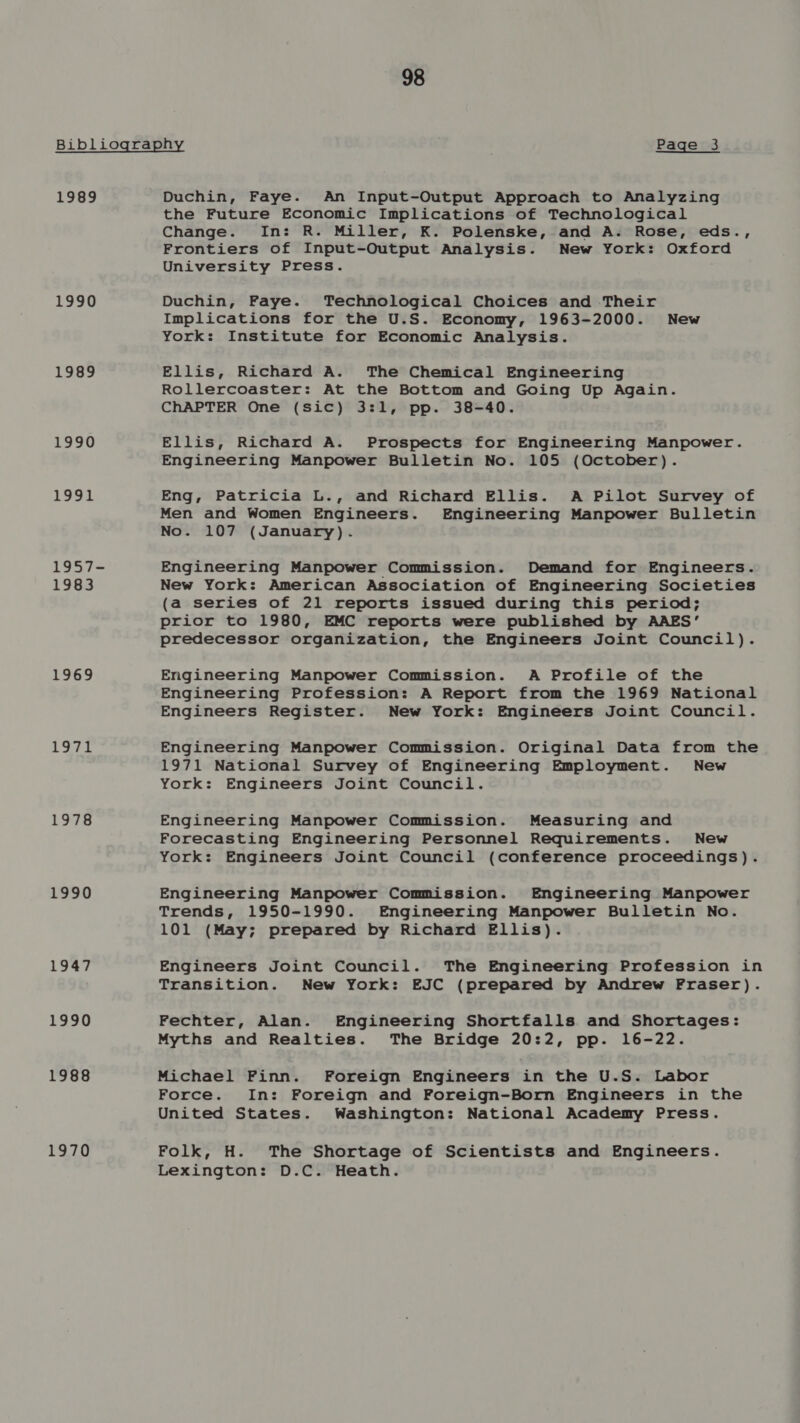 Bibliography Page 3 1989 Duchin, Faye. An Input-Output Approach to Analyzing 1990 1989 1990 1991 1957- 1983 1969 igs UE 8 1978 1990 1947 1990 1988 1970 the Future Economic Implications of Technological Change. In: R. Miller, K. Polenske, and A. Rose, eds., Frontiers of Input-Output Analysis. New York: Oxford University Press. Duchin, Faye. Technological Choices and Their Implications for the U.S. Economy, 1963-2000. New York: Institute for Economic Analysis. Ellis, Richard A. The Chemical Engineering Rollercoaster: At the Bottom and Going Up Again. ChAPTER One (sic) 3:1, pp. 38-40. Ellis, Richard A. Prospects for Engineering Manpower. Engineering Manpower Bulletin No. 105 (October). Eng, Patricia L., and Richard Ellis. A Pilot Survey of Men and Women Engineers. Engineering Manpower Bulletin No. 107 (January). Engineering Manpower Commission. Demand for Engineers. New York: American Association of Engineering Societies (a series of 21 reports issued during this period; prior to 1980, EMC reports were published by AAES’ predecessor organization, the Engineers Joint Council). Engineering Manpower Commission. A Profile of the Engineering Profession: A Report from the 1969 National Engineers Register. New York: Engineers Joint Council. Engineering Manpower Commission. Original Data from the 1971 National Survey of Engineering Employment. New York: Engineers Joint Council. Engineering Manpower Commission. Measuring and Forecasting Engineering Personnel Requirements. New York: Engineers Joint Council (conference proceedings). Engineering Manpower Commission. Engineering Manpower Trends, 1950-1990. Engineering Manpower Bulletin No. 101 (May; prepared by Richard Ellis). Engineers Joint Council. The Engineering Profession in Transition. New York: EJC (prepared by Andrew Fraser). Fechter, Alan. Engineering Shortfalls and Shortages: Myths and Realties. The Bridge 20:2, pp. 16-22. Michael Finn. Foreign Engineers in the U.S. Labor Force. In: Foreign and Foreign-Born Engineers in the United States. Washington: National Academy Press. Folk, H. The Shortage of Scientists and Engineers. Lexington: D.C. Heath.