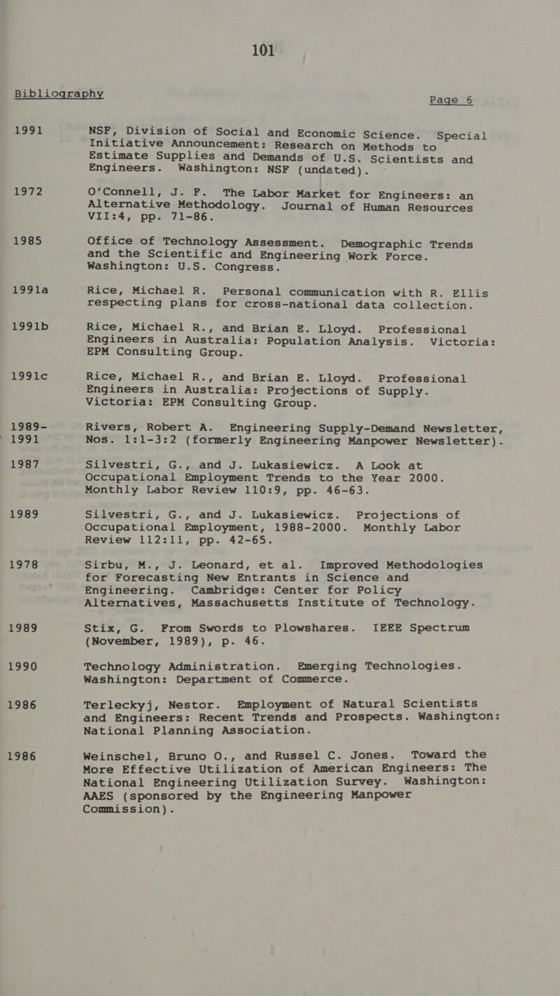 Bibliography Page -6 1991 NSF, Division of Social and Economic Science. Special taae 1985 199la 1991b 1991lc 1989- La91 1987 1989 1978 1989 1990 1986 1986 Initiative Announcement : Research on Methods to Estimate Supplies and Demands of U.S. Scientists and Engineers. Washington: NSF (undated). 0’Connell, J. F. The Labor Market for Engineers: an Alternative Methodology. Journal of Human Resources VII:4, pp. 71-86. Office of Technology Assessment. Demographic Trends and the Scientific and Engineering Work Force. Washington: U.S. Congress. Rice, Michael R. Personal communication with R. Ellis respecting plans for cross-national data collection. Rice, Michael R., and Brian E. Lloyd. Professional Engineers in Australia: Population Analysis. Victoria: EPM Consulting Group. Rice, Michael R., and Brian E. Lloyd. Professional Victoria: EPM Consulting Group. Rivers, Robert A. Engineering Supply-Demand Newsletter, Nos. 1:1-3:2 (formerly Engineering Manpower Newsletter). Silvestri, G., and J. Lukasiewicz. A Look at Occupational Employment Trends to the Year 2000. Monthly Labor Review 110:9, pp. 46-63. Silvestri, G., and J. Lukasiewicz. Projections of Occupational Employment, 1988-2000. Monthly Labor Review 112:11, pp. 42-65. Sirbu, M., J. Leonard, et al. Improved Methodologies for Forecasting New Entrants in Science and Engineering. Cambridge: Center for Policy Alternatives, Massachusetts Institute of Technology. Stix, G. From Swords to Plowshares. IEEE Spectrum (November, 1989), p. 46. Technology Administration. Emerging Technologies. Washington: Department of Commerce. Terleckyj, Nestor. Employment of Natural Scientists and Engineers: Recent Trends and Prospects. Washington: National Planning Association. Weinschel, Bruno O., and Russel C. Jones. Toward the More Effective Utilization of American Engineers: The National Engineering Utilization Survey. Washington: AAES (sponsored by the Engineering Manpower Commission).
