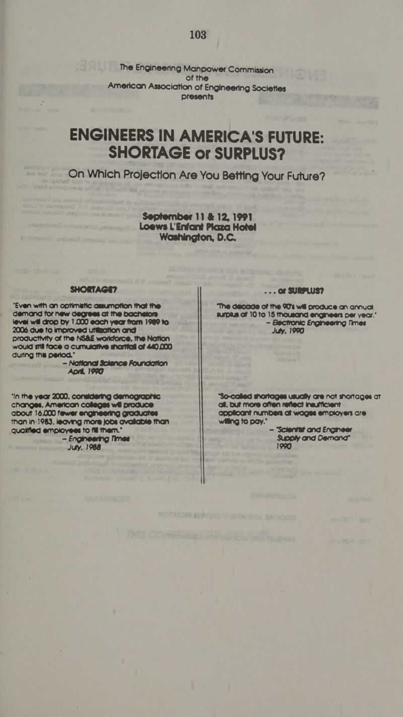 12, 199 SHORTAGE? ‘Even with an optimistic assumption that the demand for new degrees at the bochelors level will drop by 1.000 each year from 1969 to utifzation and would stil face a Cumulative shortiad of 440,000 during this period.* - National Science Foundation Aprt, 1990 ‘In the year 2000, considering demographic changes. American colegss wil produce about 16,000 fewer Gracuanes than in 1983. leaving more joos avasabie than quoiified employees to fig tnem.° - Engineering limes Juty, 1988 . - OF SURPLUS? ‘The decade of the 90's wil produce an annua surplus of 10 to 15 thousand engineers per year. - Glectronic Engineering Times July. 1990 ‘So-cofed shortoges usucily cre not shortages ct mneuificient