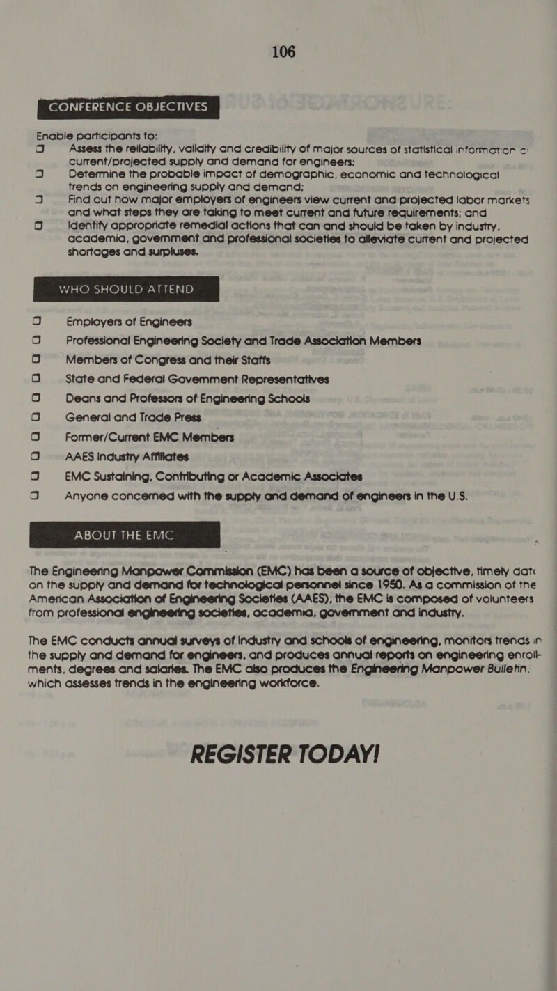 CONFERENCE OBJECTIVES Enable participants to: og Assess the reliability, validity and credibility of major sources of statistical information c: current/projected supply and demand for engineers: Determine the probable impact of demographic, economic and technological trends on engineering supply and demand; Find out how major employers of engineers view current and projected labor markets and what steps they are taking to meet current and future requirements; and Identify appropriate remedial actions that can and should be taken by industry, academia, government and professional societies to alleviate Eetent and projected shortages and surpluses. . Us O WHO SHOULD ATTEND Employers of Engineers Professional Engineering Society and Trade Association Members Members of Congress and their Staffs State and Federal Govemment Representatives Deans and Professors of Engineering Schools General and Trade Press Former/Current EMC Members AAES Industry Affiliates EMC Sustaining, Contributing or Academic Associates Anyone concemed with the supply and demand of engineers in the U.S. ABOUT THE EMC The Engineering Manpower Commission (EMC) has been a source of objective, timely dat on the supply and demand for technological personnel since 1950. As a commission of the American Association of Engineering Societies (AAES), the EMC Is composed of volunteers from professional engineering societies, academia, government and industry. gQunoWAAAAnAAaAAaAA The EMC conducts annual surveys of industry and schools of engineering, monitors trends in the supply and demand for engineers, and produces annual reports on engineering enroit ments, degrees and sclaries. The EMC also produces the Engineering Manpower Bulletin, which assesses trends in the engineering workforce. REGISTER TODAY!