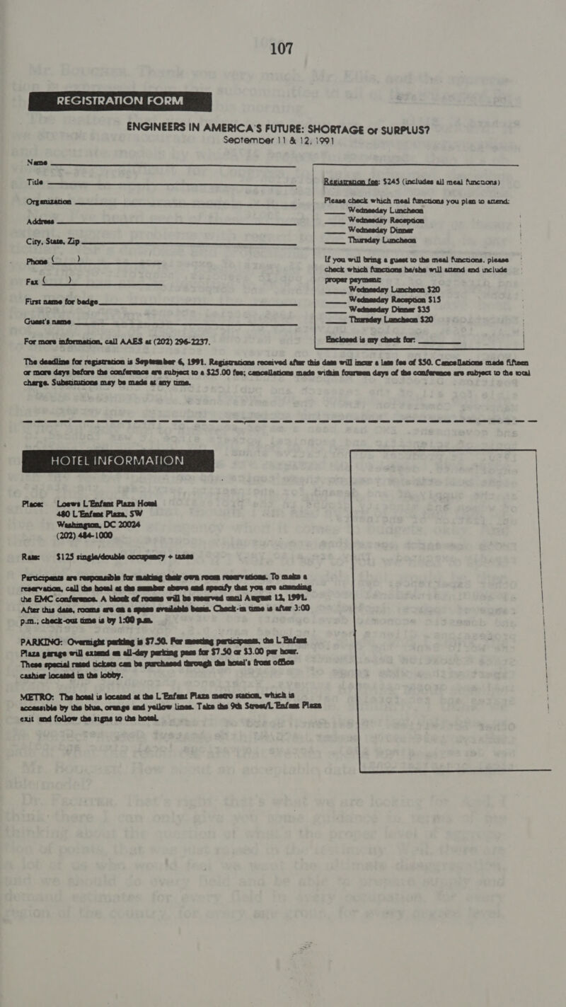 REGISTRATION FORM        Name Tide Registranon fee: $245 (includes all meal funcuons) Org amization Please check which meal functions you plan to attend: ___. Wednesday Luncheon Address —_. Wednesday Reception __. Wednesday Dinner City, State, Zip —_. Thursday Luncheon Phone ( ) If you will bring « guest to ths meal functions, please check which functions he/she will attend end include Fax ( ) proper paymenc —__. Wednesday Luncheon $20 First name for bedge —___.. Wedmasday Recepcon $15 Wednesday Dinner $35 Guest's name ____. Thursday Luncheon $20   For more mformation, cal] AAES at (202) 296-2237. The deadline for registration is September 6, 1991. Registrations received after this dees will incur a lass fes of $50. Cancellations made fifteen or more dsys before the conferences ere subject to e $25.00 fes; cancellations made withm fourwen days of the conference are subyect to the wal charge. Substinutions may bs mads at any ume. ee me we we ee ee HOTEL INFORMATION Place: Loews L Enfant Plaza Howl 480 L' Enfens Plaza, SW Washington, DC 20024 (202) 484-1000 Raw: $$ $125 single/double occupancy + tazes Perticipancs are responsibis for making thelr own room resarvecions. To maim a reservason, call the hoes! at the aumber ebove and specafy thet you are acunding the EMC conference. A block ef roams will bs reserved anal Aagust 12, 1991. After this dase, rooms are am a spess evedable beste. Check-m ume is after 3:00 p.m.; check-our ame is by 1:00 p.m PARKING: Overnight parking is $7.50. For mesting participanss, the L Enfans Plaza garage will extend an all-day parking pees for $750 ar $3.00 par hour. These special rated tickets can bs purchased through the hotel's frons office cashier located m the lobby. METRO: The hoes! is located at the L Enfant Plaza metro stanon, which is accessible by the blue, orange and yellow lines. Take the Sth Scresv/L Enfams Plaza exit end follow the signs to the hocel. 