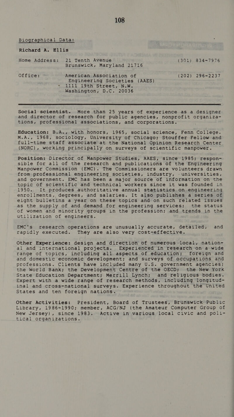 Biographical Data: Richard A. Ellis Home Address: 21 Tenth Avenue (301). 834-7976 Brunswick, Maryland 21716 Office: American Association of (202) 296-2237 Engineering Societies (AAES) © itl bb bo tehl OCLC bt peetie Winn Washington, D.C. 20036  Social scientist. More than 25 years of experience as a designer and director of research for public agencies, nonprofit organiza- tions, professional associations, and corporations. Education: B.A., with honors, 1965, social science, Fenn College. M.A., 1968, sociology, University of Chicago; Stouffer Fellow and full-time staff associate at the National Opinion Research Center (NORC), working principally on surveys of scientific manpower. Position: Director of Manpower Studies, AAES, since 1985; respon- sible for all of the research and publications of the Engineering Manpower Commission (EMC). The Commissioners are volunteers drawn from professional engineering societies, industry, -universities, and government. EMC has been a major source of information on the topic of scientific and technical workers since it was founded in 1950. It produces authoritative annual statistics on engineering enrollments, degrees, and salaries. It also publishes a series of eight bulietins a year.on these topics and on such related issues as the supply of and demand for engineering services; the status of women and minority groups in the profession; and trends in the utilization of engineers. EMC's research operations are unusually accurate, detailed, and rapidly executed. They are also very cost-effective. Other Experience: design and direction of numerous local, nation- al and international projects. Experienced in research on a wide range of topics, including all aspects of education; foreign and and domestic economic development; and surveys of occupations and professions. Clients have included many U.S. government agencies; the World Bank; the Development Centre of the OECD; the New York State Education Department; Merrill Lynch; and religious bodies. Expert with a wide range of research methods, including longitud- inal and cross-national surveys. Experience throughout the United States and ten foreign nations. Other Activities: President, Board of Trustees, Brunswick Public Library, 1986-1990; member, ACG/NJ (the Amateur Computer Group of New Jersey), since 1983. Active in various local civic and poli- tical organizations.