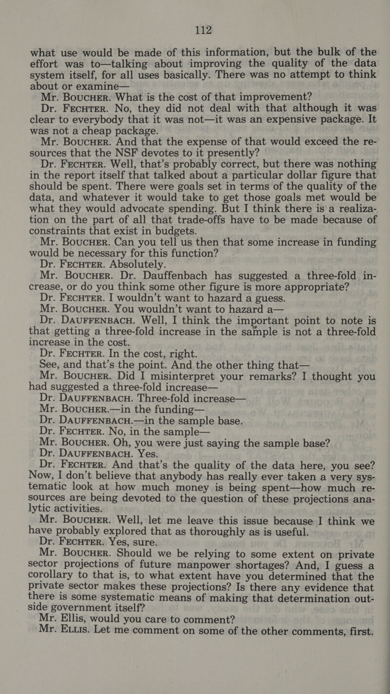 what use would be made of this information, but the bulk of the effort was to—talking about improving the quality of the data system itself, for all uses basically. There was no attempt to think about or examine— Mr. BoucueEr. What is the cost of that improvement? Dr. FEcHTER. No, they did not deal with that although it was clear to everybody that it was not—it was an expensive package. It was not a cheap package. Mr. BoucHer. And that the expense of that would exceed the re- sources that the NSF devotes to it presently? Dr. FECHTER. Well, that’s probably correct, but there was nothing in the report itself that talked about a particular dollar figure that should be spent. There were goals set in terms of the quality of the data, and whatever it would take to get those goals met would be what they would advocate spending. But I think there is a realiza- tion on the part of all that trade-offs have to be made because of constraints that exist in budgets. Mr. BoucueEr. Can you tell us then that some increase in funding would be necessary for this function? Dr. FECHTER. Absolutely. Mr. Boucuer. Dr. Dauffenbach has suggested a three-fold in- crease, or do you think some other figure is more appropriate? Dr. FECHTER. I wouldn’t want to hazard a guess. Mr. BoucHEr. You wouldn’t want to hazard a— Dr. DAUFFENBACH. Well, I think the important point to note is that getting a three-fold increase in the sample is not a three-fold increase in the cost. ; ~ Dr. FEcuTER. In the cost, right. See, and that’s the point. And the other thing that— Mr. Boucner. Did I misinterpret your remarks? I thought you had suggested a three-fold increase— Dr. DAUFFENBACH. Three-fold increase— Mr. BoucHEr.—in the funding— Dr. DAUFFENBACH.—in the sample base. Dr. FEcuTER. No, in the sample— Mr. Boucuer. Oh, you were just saying the sample base? Dr. DAUFFENBACH. Yes. Dr. FecuTter. And that’s the quality of the data here, you see? Now, I don’t believe that anybody has really ever taken a very sys- tematic look at how much money is being spent—how much re- sources are being devoted to the question of these projections ana- lytic activities. Mr. BoucHeEr. Well, let me leave this issue because I think we have probably explored that as thoroughly as is useful. Dr. FECHTER. Yes, sure. Mr. Boucuer. Should we be relying to some extent on private sector projections of future manpower shortages? And, I guess a corollary to that is, to what extent have you determined that the private sector makes these projections? Is there any evidence that there is some systematic means of making that determination out- side government itself? Mr. Ellis, would you care to comment? Mr. Exis. Let me comment on some of the other comments, first.