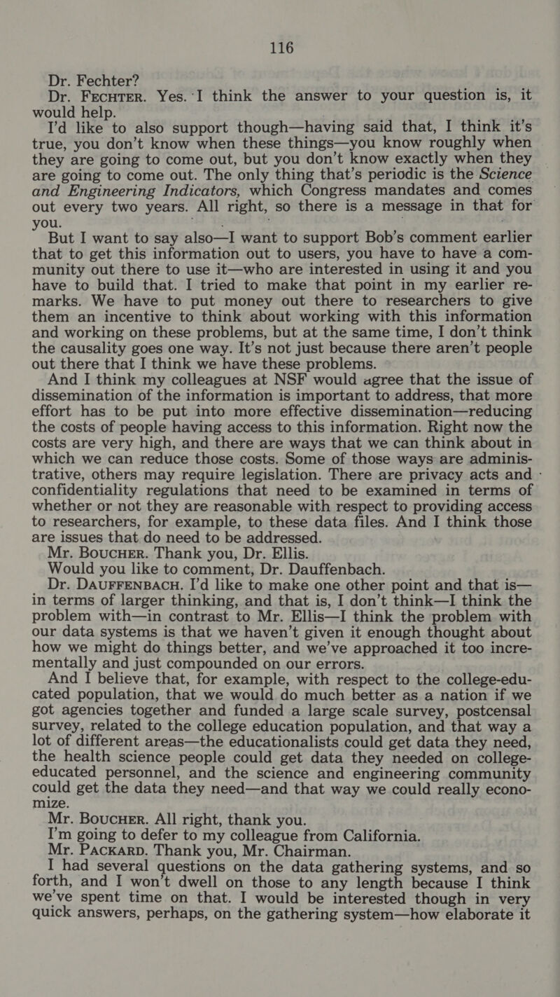 Dr. Fechter? Dr. FecuTer. Yes.‘I think the answer to your question is, it would help. I’d like to also support though—having said that, I think it’s true, you don’t know when these things—you know roughly when they are going to come out, but you don’t know exactly when they are going to come out. The only thing that’s periodic is the Science and Engineering Indicators, which Congress mandates and comes out every two years. All right, so there is a message in that for you. : But I want to say also—I want to support Bob’s comment earlier that to get this information out to users, you have to have a com- munity out there to use it—who are interested in using it and you have to build that. I tried to make that point in my earlier re- marks. We have to put money out there to researchers to give them an incentive to think about working with this information and working on these problems, but at the same time, I don’t think the causality goes one way. It’s not just because there aren’t people out there that I think we have these problems. And I think my colleagues at NSF would agree that the issue of dissemination of the information is important to address, that more effort has to be put into more effective dissemination—reducing the costs of people having access to this information. Right now the costs are very high, and there are ways that we can think about in which we can reduce those costs. Some of those ways are adminis- trative, others may require legislation. There are privacy acts and - confidentiality regulations that need to be examined in terms of whether or not they are reasonable with respect to providing access to researchers, for example, to these data files. And I think those are issues that do need to be addressed. Mr. BoucHer. Thank you, Dr. Ellis. Would you like to comment, Dr. Dauffenbach. Dr. DAUFFENBACH. I’d like to make one other point and that is— in terms of larger thinking, and that is, I don’t think—I think the problem with—in contrast to Mr. Ellis—I think the problem with our data systems is that we haven’t given it enough thought about how we might do things better, and we’ve approached it too incre- mentally and just compounded on our errors. And I believe that, for example, with respect to the college-edu- cated population, that we would do much better as a nation if we got agencies together and funded a large scale survey, postcensal survey, related to the college education population, and that way a lot of different areas—the educationalists could get data they need, the health science people could get data they needed on college- educated personnel, and the science and engineering community could get the data they need—and that way we could really econo- mize. Mr. Boucuer. All right, thank you. I’m going to defer to my colleague from California. Mr. Packarp. Thank you, Mr. Chairman. I had several questions on the data gathering systems, and so forth, and I won’t dwell on those to any length because I think weve spent time on that. I would be interested though in very quick answers, perhaps, on the gathering system—how elaborate it