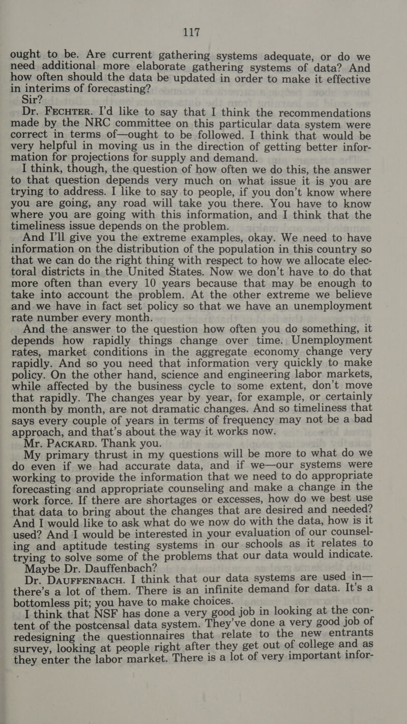 ought to be. Are current gathering systems adequate, or do we need additional more elaborate gathering systems of data? And how often should the data be updated in order to make it effective in interims of forecasting? Sir? Dr. FEcHTER. I’d like to say that I think the recommendations made by the NRC committee on this particular data system were correct in terms of—ought to be followed. I think that would be very helpful in moving us in the direction of getting better infor- mation for projections for supply and demand. I think, though, the question of how often we do this, the answer to that question depends very much on what issue it is you are trying to address. I like to say to people, if you don’t know where you are going, any road will take you there. You have to know where you are going with this information, and I think that the timeliness issue depends on the problem. , And [ll give you the extreme examples, okay. We need to have information on the distribution of the population in this country so that we can do the right thing with respect to how we allocate elec- toral districts in the United States. Now we don’t have to do that more often than every 10 years because that may be enough to take into account the problem. At the other extreme we believe and we have in fact set policy so that we have an unemployment rate number every month. And the answer to the question how often you do something, it depends how rapidly things change over time. Unemployment rates, market conditions in the aggregate economy change very rapidly. And so you need that information very quickly to make policy. On the other hand, science and engineering labor markets, while affected by the business cycle to some extent, don’t move that rapidly. The changes year by year, for example, or certainly month by month, are not dramatic changes. And so timeliness that says every couple of years in terms of frequency may not be a bad approach, and that’s about the way it works now. Mr. PacKarp. Thank you. My primary thrust in my questions will be more to what do we do even if we had accurate data, and if we—our systems were working to provide the information that we need to do appropriate forecasting and appropriate counseling and make a change in the work force. If there are shortages or excesses, how do we best use that data to bring about the changes that are desired and needed? And I would like to ask what do we now do with the data, how is it used? And I would be interested in your evaluation of our counsel- ing and aptitude testing systems in our schools as it relates to trying to solve some of the problems that our data would indicate. Maybe Dr. Dauffenbach? Dr. DAUFFENBACH. I think that our data systems are used in— there’s a lot of them. There is an infinite demand for data. It’s a bottomless pit; you have to make choices. I think that NSF has done a very good job in looking at the con- tent of the postcensal data system. They’ve done a very good job of redesigning the questionnaires that relate to the new entrants survey, looking at people right after they get out of college and as they enter the labor market. There is a lot of very important infor-