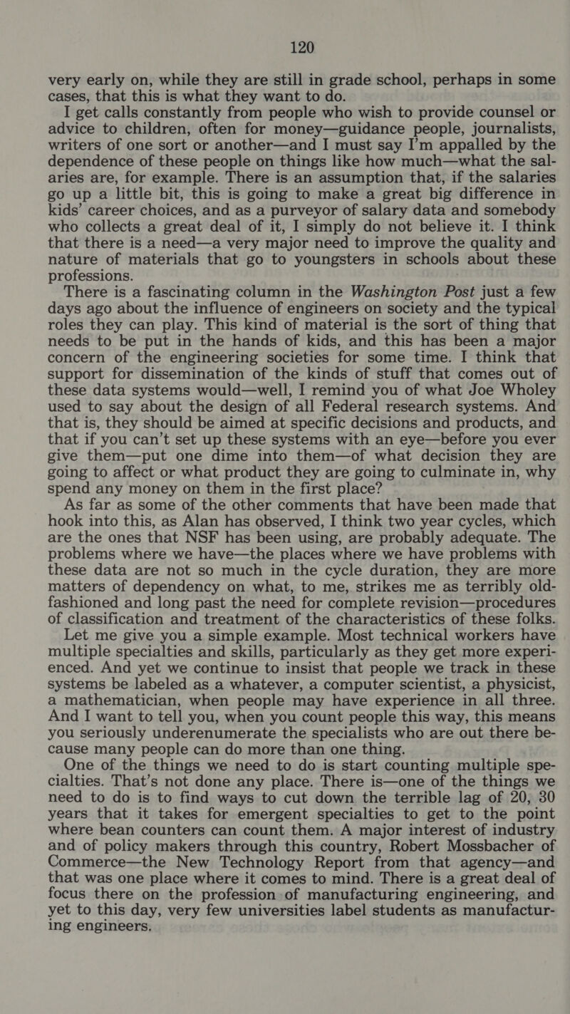 very early on, while they are still in grade school, perhaps in some cases, that this is what they want to do. I get calls constantly from people who wish to provide counsel or advice to children, often for money—guidance people, journalists, writers of one sort or another—and I must say I’m appalled by the dependence of these people on things like how much—what the sal- aries are, for example. There is an assumption that, if the salaries go up a little bit, this is going to make a great big difference in kids’ career choices, and as a purveyor of salary data and somebody who collects a great deal of it, I simply do not believe it. I think that there is a need—a very major need to improve the quality and nature of materials that go to youngsters in schools about these professions. There is a fascinating column in the Washington Post just a few days ago about the influence of engineers on society and the typical roles they can play. This kind of material is the sort of thing that needs to be put in the hands of kids, and this has been a major concern of the engineering societies for some time. I think that support for dissemination of the kinds of stuff that comes out of these data systems would—well, I remind you of what Joe Wholey used to say about the design of all Federal research systems. And that is, they should be aimed at specific decisions and products, and that if you can’t set up these systems with an eye—before you ever give them—put one dime into them—of what decision they are going to affect or what product they are going to culminate in, why spend any money on them in the first place? As far as some of the other comments that have been made that hook into this, as Alan has observed, I think two year cycles, which are the ones that NSF has been using, are probably adequate. The problems where we have—the places where we have problems with these data are not so much in the cycle duration, they are more matters of dependency on what, to me, strikes me as terribly old- fashioned and long past the need for complete revision—procedures of classification and treatment of the characteristics of these folks. Let me give you a simple example. Most technical workers have multiple specialties and skills, particularly as they get more experi- enced. And yet we continue to insist that people we track in these systems be labeled as a whatever, a computer scientist, a physicist, a mathematician, when people may have experience in all three. And I want to tell you, when you count people this way, this means you seriously underenumerate the specialists who are out there be- cause many people can do more than one thing. One of the things we need to do is start counting multiple spe- cialties. That’s not done any place. There is—one of the things we need to do is to find ways to cut down the terrible lag of 20, 30 years that it takes for emergent specialties to get to the point where bean counters can count them. A major interest of industry and of policy makers through this country, Robert Mossbacher of Commerce—the New Technology Report from that agency—and that was one place where it comes to mind. There is a great deal of focus there on the profession of manufacturing engineering, and yet to this day, very few universities label students as manufactur- ing engineers.