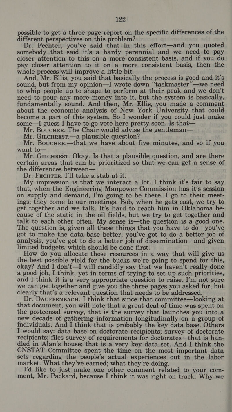 possible to get a three page report on the specific differences of the different perspectives on this problem? Dr. Fechter, you’ve said that in this effort—and you quoted somebody that said it’s a hardy perennial and we need to pay closer attention to this on a more consistent basis, and if you do pay closer attention to it on a more consistent basis, then the whole process will improve a little bit. And, Mr. Ellis, you said that basically the process is good and it’s sound, but from my opinion—I wrote down “‘taskmaster“—we need to whip people up to shape to perform at their peak and we don’t need to pour any more money into it, but the system is basically, fundamentally sound. And then, Mr. Ellis, you made a comment about the economic analysis of New York University that could become a part of this system. So I wonder if you could just make some—I guess I have to go vote here pretty soon. Is that— Mr. BoucHer. The Chair would advise the gentleman— Mr. GILCHREST.—a plausible question? Mr. BoucHER.—that we have about five minutes, and so if you want to— Mr. GILCHREST. Okay. Is that a plausible question, and are there certain areas that can be prioritized so that we can get a sense of the differences between— Dr. FECHTER. I’ll take a stab at it. My impression is that we interact a lot. I think it’s fair to say that, when the Engineering Manpower Commission has it’s session on supply and demand, I’m going to be there. I go to their meet- ings; they come to our meetings. Bob, when he gets east, we try to get together and we talk. It’s hard to reach him in Oklahoma be- cause of the static in the oil fields, but we try to get together and talk to each other often. My sense is—the question is a good one. The question is, given all these things that you have to do—you’ve got to make the data base better, you’ve got to do a better job of analysis, you’ve got to do a better job of dissemination—and given limited budgets, which should be done first. How do you allocate those resources in a way that will give us the best possible yield for the bucks we’re going to spend for this, okay? And I don’t—I will candidly say that we haven’t really done a good job, I think, yet in terms of trying to set up such priorities, and I think it is a very appropriate question to raise. I’m not sure we can get together and give you the three pages you asked for, but clearly that’s a relevant question that needs to be addressed. Dr. DAUFFENBACH. I think that since that committee—looking at that document, you will note that a great deal of time was spent on the postcensal survey, that is the survey that launches you into a new decade of gathering information longitudinally on a group of individuals. And I think that is probably the key data base. Others I would say: data base on doctorate recipients; survey of doctorate recipients; files survey of requirements for doctorates—that is han- dled in Alan’s house; that is a very key data set. And I think the CNSTAT Committee spent the time on the most important data sets regarding the people’s actual experiences out in the labor market. What they’ve earned; what they’re doing. I'd like to just make one other comment related to your com- ment, Mr. Packard, because I think it was right on track: Why we