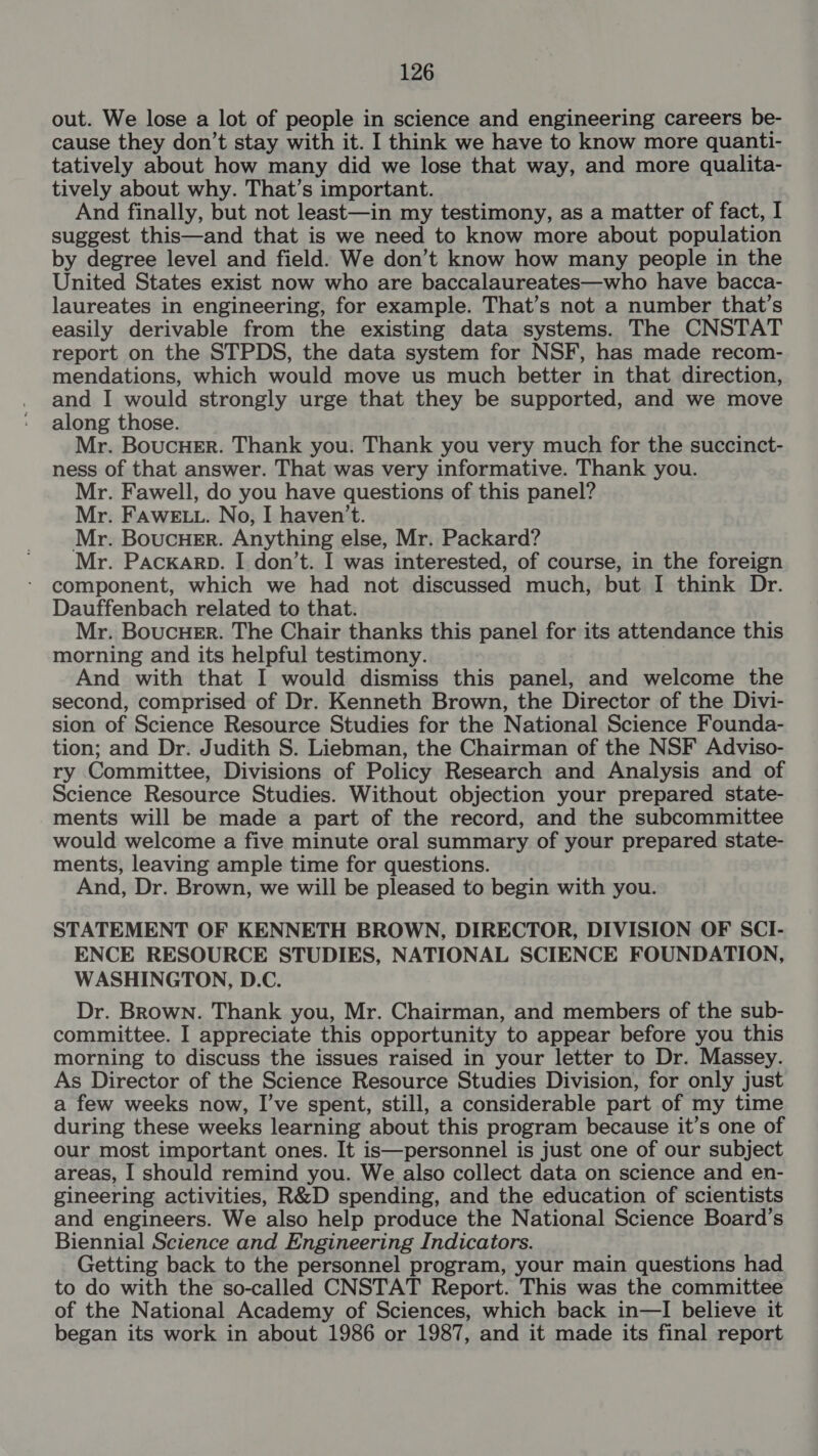 out. We lose a lot of people in science and engineering careers be- cause they don’t stay with it. I think we have to know more quanti- tatively about how many did we lose that way, and more qualita- tively about why. That’s important. And finally, but not least—in my testimony, as a matter of fact, I suggest this—and that is we need to know more about population by degree level and field. We don’t know how many people in the United States exist now who are baccalaureates—who have bacca- laureates in engineering, for example. That’s not a number that’s easily derivable from the existing data systems. The CNSTAT report on the STPDS, the data system for NSF, has made recom- mendations, which would move us much better in that direction, and I would strongly urge that they be supported, and we move along those. Mr. BoucHeEr. Thank you. Thank you very much for the succinct- ness of that answer. That was very informative. Thank you. Mr. Fawell, do you have questions of this panel? Mr. FAWELL. No, I haven't. Mr. BouCcHER. Anything else, Mr. Packard? Mr. Pacxarp. I don’t. I was interested, of course, in the foreign component, which we had not discussed much, but I think Dr. Dauffenbach related to that. Mr. Boucuer. The Chair thanks this panel for its attendance this morning and its helpful testimony. And with that I would dismiss this panel, and welcome the second, comprised of Dr. Kenneth Brown, the Director of the Divi- sion of Science Resource Studies for the National Science Founda- tion; and Dr. Judith S. Liebman, the Chairman of the NSF Adviso- ry Committee, Divisions of Policy Research and Analysis and of Science Resource Studies. Without objection your prepared state- ments will be made a part of the record, and the subcommittee would welcome a five minute oral summary of your prepared state- ments, leaving ample time for questions. And, Dr. Brown, we will be pleased to begin with you. STATEMENT OF KENNETH BROWN, DIRECTOR, DIVISION OF SCI- ENCE RESOURCE STUDIES, NATIONAL SCIENCE FOUNDATION, WASHINGTON, D.C. Dr. Brown. Thank you, Mr. Chairman, and members of the sub- committee. I appreciate this opportunity to appear before you this morning to discuss the issues raised in your letter to Dr. Massey. As Director of the Science Resource Studies Division, for only just a few weeks now, I’ve spent, still, a considerable part of my time during these weeks learning about this program because it’s one of our most important ones. It is—personnel is just one of our subject areas, I should remind you. We also collect data on science and en- gineering activities, R&amp;D spending, and the education of scientists and engineers. We ‘also help produce the National Science Board’s Biennial Science and Engineering Indicators. Getting back to the personnel program, your main questions had to do with the so-called CNSTAT Report. This was the committee of the National Academy of Sciences, which back in—I believe it began its work in about 1986 or 1987, and it made its final report