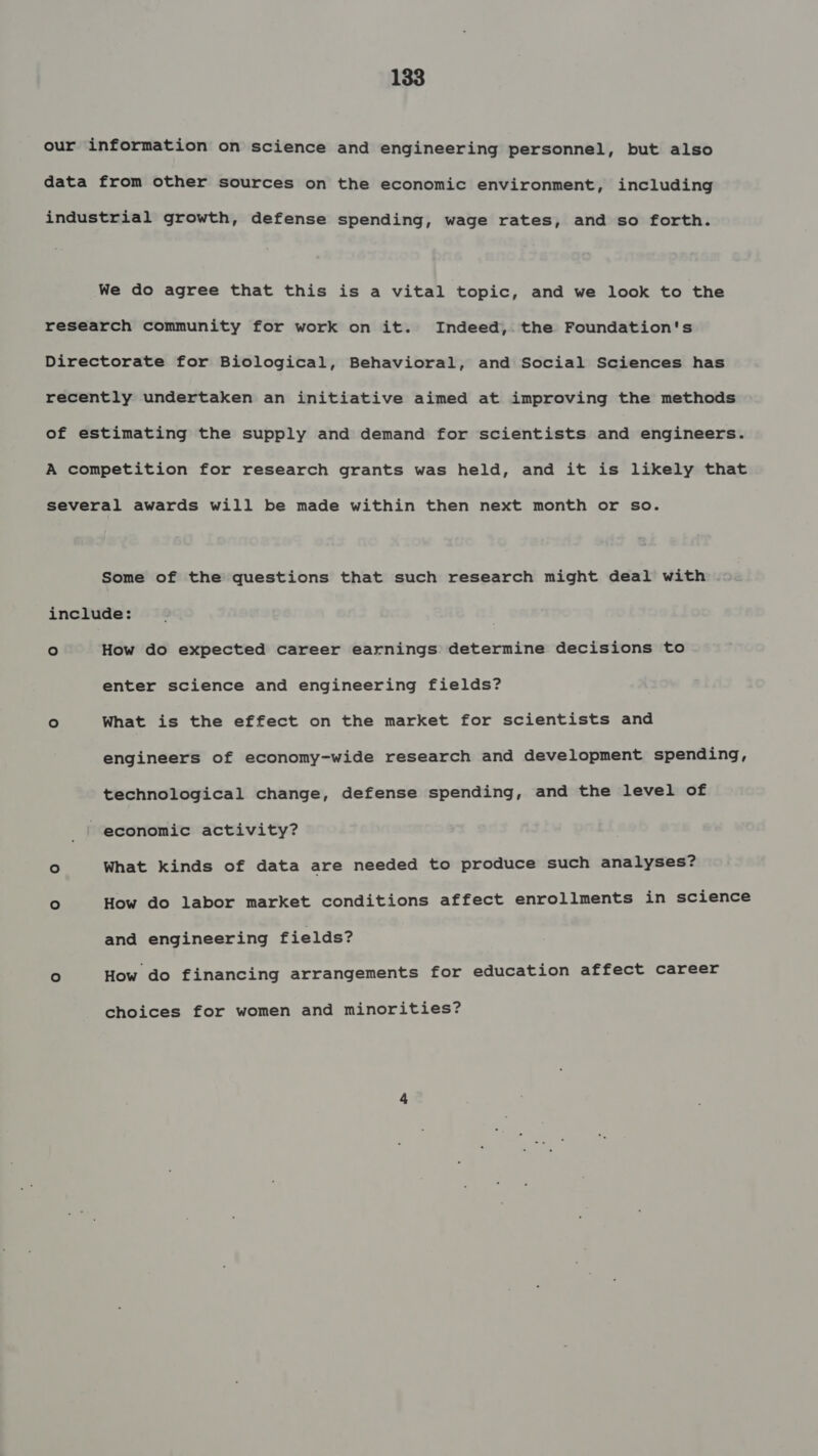 our information on science and engineering personnel, but also data from other sources on the economic environment, including industrial growth, defense spending, wage rates, and so forth. We do agree that this is a vital topic, and we look to the research community for work on it. Indeed, the Foundation's Directorate for Biological, Behavioral, and Social Sciences has recently undertaken an initiative aimed at improving the methods of estimating the supply and demand for scientists and engineers. A competition for research grants was held, and it is likely that several awards will be made within then next month or so. Some of the questions that such research might deal with include: ° How do expected career earnings determine decisions to enter science and engineering fields? ° What is the effect on the market for scientists and engineers of economy-wide research and development spending, technological change, defense spending, and the level of economic activity? ° What kinds of data are needed to produce such analyses? ° How do labor market conditions affect enrollments in science and engineering fields? fe) How do financing arrangements for education affect career choices for women and minorities?