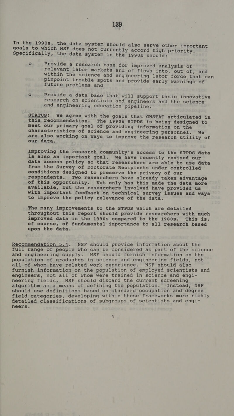 In the 1990s, the data system should also serve other important goals to which NSF does not currently accord high priority. Specifically, the data system in the 1990s shoulda: ° Provide a research base for improved analysis of relevant labor markets and of flows into, out of, and within the science and engineering labor force that can pinpoint trouble spots and provide early warnings of future problems and ° Provide a data base that will Support basic innovative research on scientists and engineers and the science and engineering education pipeline. STATUS: We agree with the goals that CNSTAT articulated in this recommendation. The 1990s STPDS is being designed to meet our primary goal of providing information on the characteristics of science and engineering personnel. We are also working on ways to improve the research utility of our data. Improving the research community's access to the STPDS data is also an important goal. We have recently revised our data access policy so that researchers are able to use data from the Survey of Doctorate Recipients under controlled conditions designed to preserve the privacy of our respondents. Two researchers have already taken advantage of this opportunity. Not only has this made the data more available, but the researchers involved have provided us with important feedback on technical survey issues and ways to improve the policy relevance of the data. The many improvements to the STPDS which are detailed throughout this report should provide researchers with much improved data in the 1990s compared to the 1980s. This is, of course, of fundamental importance to all research based upon the data. Recommendation 5.4. NSF should provide information about the full range of people who can be considered as part of the science and engineering supply. NSF should furnish information on the population of graduates in science and engineering fields, not all of whom have related work experience. NSF should also furnish information on the population of employed scientists and engineers, not all of whom were trained in science and engi- neering fields. NSF should discard the current screening algorithm as a means of defining the population. Instead, NSF should use definitions based on standard occupation and degree field categories, developing within these frameworks more richly detailed classifications of subgroups of scientists and engi- neers.