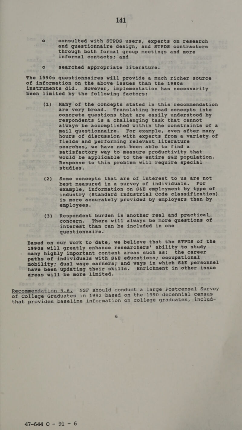 ° consulted with STPDS users, experts on research and questionnaire design, and STPDS contractors through both formal group meetings and more informal contacts; and ° searched appropriate literature. The 1990s questionnaires will provide a much richer source of information on the above issues than the 1980s instruments did. However, implementation has necessarily been limited by the following factors: (1) Many of the concepts stated in this recommendation are very broad. Translating broad concepts into concrete questions that are easily understood by respondents is a challenging task that cannot always be accomplished within the constraints of a mail questionnaire. For example, even after many hours of discussion with experts from a variety of fields and performing relevant literature searches, we have not been able to find a satisfactory way to measure productivity that would be applicable to the entire S&amp;E population. Response to this problem will require special studies. (2) Some concepts that are of interest to us are not best measured in a survey of individuals. For example, information on S&amp;E employment by type of industry (Standard Industrial Code classification) is more accurately provided by employers than by employees. (3) Respondent burden is another real and practical. concern. There will always be more questions of interest than can be included in one questionnaire. Based on our work to date, we believe that the STPDS of the 1990s will greatly enhance researchers' ability to study many highly important content areas such as: the career paths of individuals with S&amp;E educations; occupational mobility; dual wage earners; and ways in which S&amp;E personnel have been updating their skills. Enrichment in other issue areas will be more limited. Recommendation 5.6. NSF should conduct a large Postcensal Survey of College Graduates in 1992 based on the 1990 decennial census that provides baseline information on college graduates, includ- 47-644 0 - 91 - 6