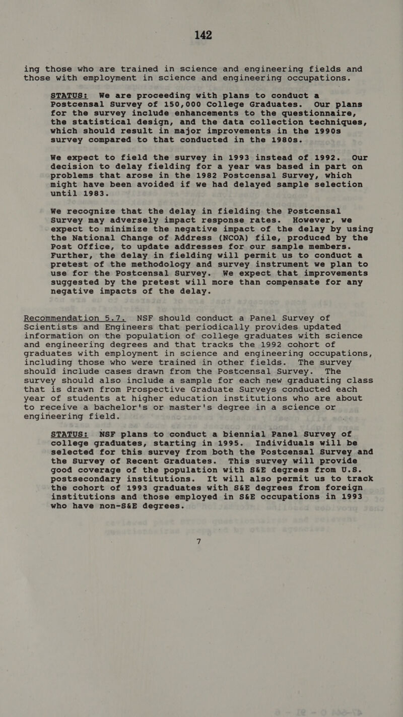 ing those who are trained in science and engineering fields and those with employment in science and engineering occupations. STATUS: We are proceeding with plans to conduct a Postcensal Survey of 150,000 College Graduates. Our plans for the survey include enhancements to the questionnaire, the statistical design, and the data collection techniques, which should result in major improvements in the 1990s survey compared to that conducted in the 1980s. We expect to field the survey in 1993 instead of 1992. Our decision to delay fielding for a year was based in part on problems that arose in the 1982 Postcensal Survey, which might have been avoided if we had delayed sample selection until 1983. We recognize that the delay in fielding the Postcensal Survey may adversely impact response rates. However, we expect to minimize the negative impact of the delay by using the National Change of Address (NCOA) file, produced by the Post Office, to update addresses for our sample members. Further, the delay in fielding will permit us to conduct a pretest of the methodology and survey instrument we plan to use for the Postcensal Survey. We expect that improvements suggested by the pretest will more than compensate for any negative impacts of the delay. Recommendation 5.7. NSF should conduct a Panel Survey of Scientists and Engineers that periodically provides updated information on the population of college graduates with science and engineering degrees and that tracks the 1992 cohort of graduates with employment in science and engineering occupations, including those who were trained in other fields. The survey should include cases drawn from the Postcensal Survey. The survey should also include a sample for each new graduating class that is drawn from Prospective Graduate Surveys conducted each year of students at higher education institutions who are about to receive a bachelor's or master's degree in a science or engineering field. STATUS: NSF plans to conduct a biennial Panel Survey of college graduates, starting in 1995. Individuals will be selected for this survey from both the Postcensal Survey and the Survey of Recent Graduates. This survey will provide good coverage of the population with S&amp;E degrees from U.S. postsecondary institutions. It will also permit us to track the cohort of 1993 graduates with S&amp;E degrees from foreign institutions and those employed in S&amp;E occupations in 1993 who have non-S&amp;E degrees.