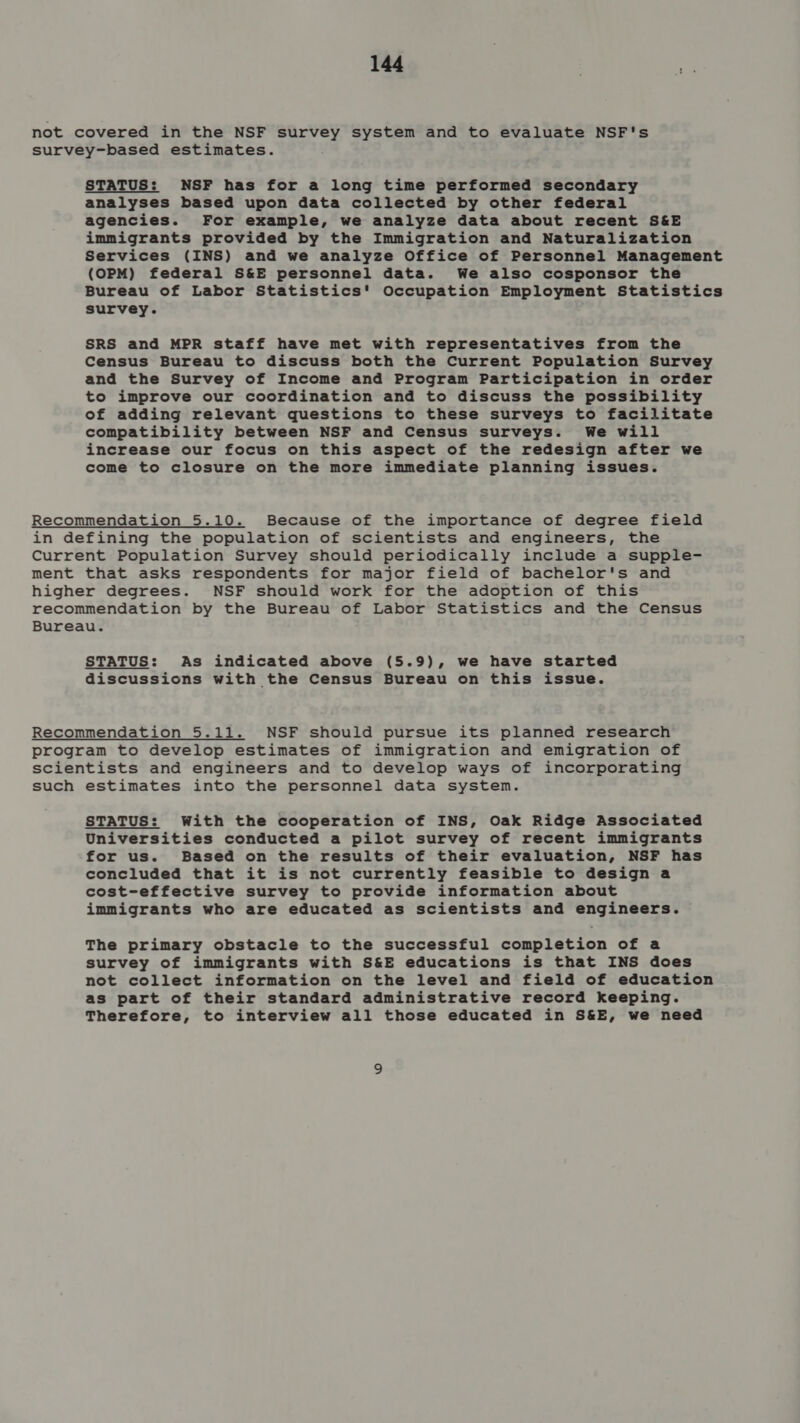 not covered in the NSF survey system and to evaluate NSF's survey-based estimates. STATUS: NSF has for a long time performed secondary analyses based upon data collected by other federal agencies. For example, we analyze data about recent S&amp;E immigrants provided by the Immigration and Naturalization Services (INS) and we analyze Office of Personnel Management (OPM) federal S&amp;E personnel data. We also cosponsor the Bureau of Labor Statistics' Occupation Employment Statistics survey. SRS and MPR staff have met with representatives from the Census Bureau to discuss both the Current Population Survey and the Survey of Income and Program Participation in order to improve our coordination and to discuss the possibility of adding relevant questions to these surveys to facilitate compatibility between NSF and Census surveys. We will increase our focus on this aspect of the redesign after we come to closure on the more immediate planning issues. Recommendation 5.10. Because of the importance of degree field in defining the population of scientists and engineers, the Current Population Survey should periodically include a supple- ment that asks respondents for major field of bachelor's and higher degrees. NSF should work for the adoption of this recommendation by the Bureau of Labor Statistics and the Census Bureau. STATUS: As indicated above (5.9), we have started discussions with the Census Bureau on this issue. Recommendation 5.11. NSF should pursue its planned research program to develop estimates of immigration and emigration of scientists and engineers and to develop ways of incorporating such estimates into the personnel data system. STATUS: With the cooperation of INS, Oak Ridge Associated Universities conducted a pilot survey of recent immigrants for us. Based on the results of their evaluation, NSF has concluded that it is not currently feasible to design a cost-effective survey to provide information about immigrants who are educated as scientists and engineers. The primary obstacle to the successful completion of a survey of immigrants with S&amp;E educations is that INS does not collect information on the level and field of education as part of their standard administrative record keeping. Therefore, to interview all those educated in S&amp;E, we need