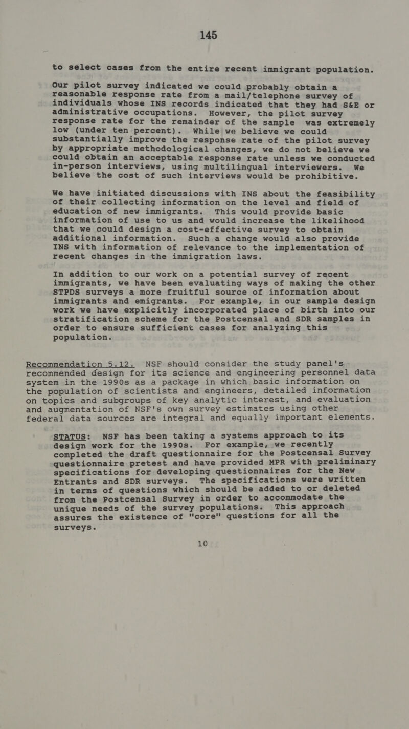 to select cases from the entire recent immigrant population. Our pilot survey indicated we could probably obtain a reasonable response rate from a mail/telephone survey of individuals whose INS records indicated that they had S&amp;E or administrative occupations. However, the pilot survey response rate for the remainder of the sample was extremely low (under ten percent). While we believe we could substantially improve the response rate of the pilot survey by appropriate methodological changes, we do not believe we could obtain an acceptable response rate unless we conducted in-person interviews, using multilingual interviewers. We believe the cost of such interviews would be prohibitive. We have initiated discussions with INS about the feasibility of their collecting information on the level and field of education of new immigrants. This would provide basic information of use to us and would increase the likelihood that we could design a cost-effective survey to obtain additional information. Such a change would also provide INS with information of relevance to the implementation of recent changes in the immigration laws. In addition to our work on a potential survey of recent immigrants, we have been evaluating ways of making the other STPDS surveys a more fruitful source of information about immigrants and emigrants. For example, in our sample design work we have explicitly incorporated place of birth into our stratification scheme for the Postcensal and SDR samples in order to ensure sufficient cases for analyzing this population. Recommendation 5.12. NSF should consider the study panel's recommended design for its science and engineering personnel data system in the 1990s as a package in which basic information on the population of scientists and engineers, detailed information on topics and subgroups of key analytic interest, and evaluation and augmentation of NSF's own survey estimates using other federal data sources are integral and equally important elements. STATUS: NSF has been taking a systems approach to its design work for the 1990s. For example, we recently completed the draft questionnaire for the Postcensal Survey questionnaire pretest and have provided MPR with preliminary specifications for developing questionnaires for the New Entrants and SDR surveys. The specifications were written in terms of questions which should be added to or deleted from the Postcensal Survey in order to accommodate the unique needs of the survey populations. This approach assures the existence of core questions for all the surveys. 10