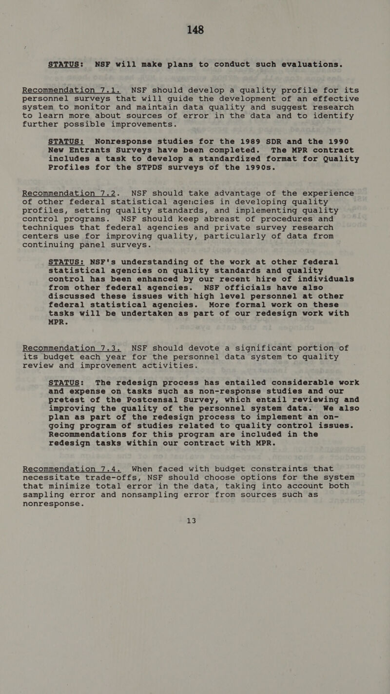 STATUS: NSF will make plans to conduct such evaluations. Recommendation 7.1. NSF should develop a quality profile for its personnel surveys that will guide the development of an effective system to monitor and maintain data quality and suggest research to learn more about sources of error in the data and to identify further possible improvements. STATUS: Nonresponse studies for the 1989 SDR and the 1990 New Entrants Surveys have been completed. The MPR contract includes a task to develop a standardized format for Quality Profiles for the STPDS surveys of the 1990s. Recommendation 7.2. NSF should take advantage of the experience of other federal statistical agencies in developing quality profiles, setting quality standards, and implementing quality control programs. NSF should keep abreast of procedures and techniques that federal agencies and private survey research centers use for improving quality, particularly of data from continuing panel surveys. STATUS: NSF's understanding of the work at other federal statistical agencies on quality standards and quality control has been enhanced by our recent hire of individuals from other federal agencies. NSF officials have also discussed these issues with high level personnel at other federal statistical agencies. More formal work on these tasks will be undertaken as part of our redesign work with MPR. Recommendation 7.3. NSF should devote a significant portion of its budget each year for the personnel data system to quality review and improvement activities. STATUS: The redesign process has entailed considerable work and expense on tasks such as non-response studies and our pretest of the Postcensal Survey, which entail reviewing and improving the quality of the personnel system data. We also plan as part of the redesign process to implement an on- going program of studies related to quality control issues. Recommendations for this program are included in the redesign tasks within our contract with MPR. Recommendation 7.4. When faced with budget constraints that necessitate trade-offs, NSF should choose options for the system that minimize total error in the data, taking into account both sampling error and nonsampling error from sources such as nonresponse. 13