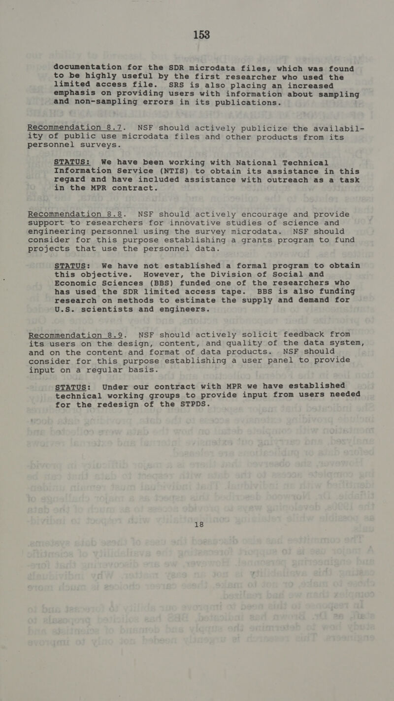 documentation for the SDR microdata files, which was found to be highly useful by the first researcher who used the limited access file. SRS is also placing an increased emphasis on providing users with information about sampling and non-sampling errors in its publications. Recommendation 8.7. NSF should actively publicize the availabil- ity of public use microdata files and other products from its personnel surveys. STATUS: We have been working with National Technical Information Service (NTIS) to obtain its assistance in this regard and have included assistance with outreach as a task in the MPR contract. Recommendation 8.8. NSF should actively encourage and provide support to researchers for innovative studies of science and engineering personnel using the survey microdata. NSF should consider for this purpose establishing a grants program to fund projects that use the personnel data. STATUS: We have not established a formal program to obtain this objective. However, the Division of Social and Economic Sciences (BBS) funded one of the researchers who has used the SDR limited access tape. BBS is also funding research on methods to estimate the supply and demand for U.S. scientists and engineers. Recommendation 8.9. NSF should actively solicit feedback from its users on the design, content, and quality of the data system, and on the content and format of data products. . NSF should consider for this purpose establishing a user panel to provide input on a regular basis. STATUS: Under our contract with MPR we have established technical working groups to provide input from users needed for the redesign of the STPDS. 18